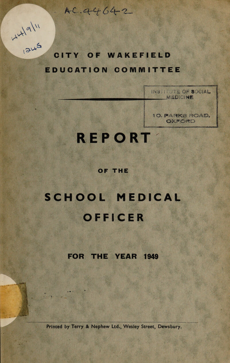 EDUCATION COMMITTEE INSTi TJTE OF SOCIAL i MEDICINE F - :/l 1 O. PARKIS ROAD, OXfOitD REPORT OF THE SCHOOL MEDICAL OFFICER FOR THE YEAR 1949 Printed by Terry & Nephew Ltd., Wesley Street, Dewsbury.