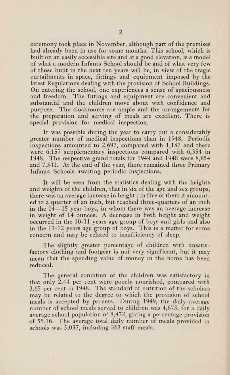 Ceremony took place in November, although part of the premises had already been in use for some months. This school, which is built on an easily accessible site and at a good elevation, is a model of what a modern Infants School should be and of what very few of those built in the next ten years will be, in view of the tragic curtailments in space, fittings and equipment imposed by the latest Regulations dealing with the provision of School Buildings. On entering the school, one experiences a sense of spaciousness and freedom. The fittings and equipment are convenient and substantial and the children move about with confidence and purpose. The cloakrooms are ample and the arrangements for the preparation and serving of meals are excellent. There is special provision for medical inspection. It was possible during the year to carry out a considerably greater number of medical inspections than in 1948. Periodic inspections amounted to 2,697, compared with 1,187 and there were 6,157 supplementary inspections compared with 6,354 in 1948. The respective grand totals for 1949 and 1948 were 8,854 and 7,541. At the end of the year, there remained three Primary Infants Schools awaiting periodic inspections. It will be seen from the statistics dealing with the heights and weights of the children, that in six of the age and sex groups, there was an average increase in height ; in five of them it amount¬ ed to a quarter of an inch, but reached three-quarters of an inch in the 14—15 year boys, in whom there was an average increase in weight of 14 ounces. A decrease in both height and weight occurred in the 10-11 years age group of boys and girls and also in the 11-12 years age group of boys. This is a matter for some concern and may be related to insufficiency of sleep. The slightly greater percentage of children with unsatis¬ factory clothing and footgear is not very significant, but it may mean that the spending value of money in the home has been reduced. The general condition of the children was satisfactory in that only 2.44 per cent were poorly nourished, compared with 3.65 per cent in 1948. The standard of nutrition of the scholars may be related to the degree to which the provision of school meals is accepted by parents. During 1949, the daily average number of school meals served to children was 4,673, for a daily average school population of 8,472, giving a percentage provision of 55.16. The average total daily number of meals provided in schools was 5,037, including 363 staff meals.