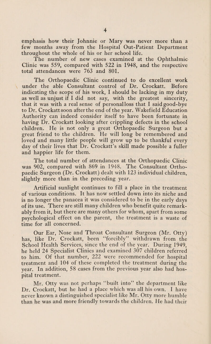 emphasis how their Johnnie or Mary was never more than a few months away from the Hospital Out-Patient Department throughout the whole of his or her school life. The number of new cases examined at the Ophthalmic Clinic was 559, compared with 522 in 1948, and the respective total attendances were 763 and 801. The Orthopaedic Clinic continued to do excellent work under the able Consultant control of Dr. Crockatt. Before indicating the scope of his work, I should be lacking in my duty as well as unjust if I did not say, with the greatest sincerity, that it was with a real sense of personal loss that I said good-bye to Dr. Crockatt soon after the end of the year. Wakefield Education Authority can indeed consider itself to have been fortunate in having Dr. Crockatt looking after crippling defects in the school children. He is not only a great Orthopaedic Surgeon but a great friend to the children. He will long be remembered and loved and many little people will grow up to be thankful every day of their lives that Dr. Crockatt’s skill made possible a fuller and happier life for them. The total number of attendances at the Orthopaedic Clinic was 902, compared with 869 in 1948. The Consultant Ortho¬ paedic Surgeon (Dr. Crockatt) dealt with 123 individual children, slightly more than in the preceding year. Artificial sunlight continues to fill a place in the treatment of various conditions. It has now settled down into its niche and is no longer the panacea it was considered to be in the early days of its use. There are still many children who benefit quite remark¬ ably from it, but there are many others for whom, apart from some psychological effect on the parent, the treatment is a waste of time for all concerned. Our Ear, Nose and Throat Consultant Surgeon (Mr. Otty) has, like Dr. Crockatt, been “forcibly” withdrawn from the School Health Services, since the end of the year. During 1949, he held 24 Specialist Clinics and examined 307 children referred to him. Of that number, 222 were recommended for hospital treatment and 104 of these completed the treatment during the year. In addition, 58 cases from the previous year also had hos¬ pital treatment. Mr. Otty was not perhaps “built into” the department like Dr. Crockatt, but he had a place which was all his own. I have never known a distinguished specialist like Mr. Otty more humble than he was and more friendly towards the children. He had their