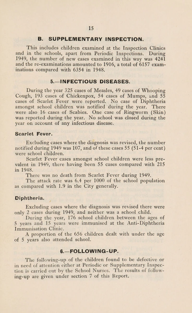 B. SUPPLEMENTARY INSPECTION. This includes children examined at the Inspection Clinics and in the schools, apart from Periodic Inspections. During 1949, the number of new cases examined in this way was 4241 and the re-examinations amounted to 1916, a total of 6157 exam¬ inations compared with 6354 in 1948. 5.—INFECTIOUS DISEASES. During the year 325 cases of Measles, 49 cases of Whooping Cough, 193 cases of Chickenpox, 54 cases of Mumps, and 55 cases of Scarlet Fever were reported. No case of Diphtheria amongst school children was notified during the year. There were also 16 cases of Scabies. One case of Ringworm (Skin) was reported during the year. No school was closed during the year on account of any infectious disease. Scarlet Fever. Excluding cases where the diagnosis was revised, the number notified during 1949 was 107, and of these cases 55 (51-4 per cent) were school children. Scarlet Fever cases amongst school children were less pre¬ valent in 1949, there having been 55 cases compared with 215 in 1948. There was no death from Scarlet Fever during 1949. The attack rate was 6.4 per 1000 of the school population as compared with 1.9 in the City generally. Diphtheria. Excluding cases where the diagnosis was revised there were only 2 cases during 1949, and neither was a school child. During the year, 176 school children between the ages of 5 years and 15 years were immunised at the Anti-Diphtheria Immunisation Clinic. A proportion of the 656 children dealt with under the age of 5 years also attended school. 6.—FOLLOWING-UP. The following-up of the children found to be defective or in need of attention either at Periodic or Supplementary Inspec¬ tion is carried out by the School Nurses. The results of follow¬ ing-up are given under section 7 of this Report.