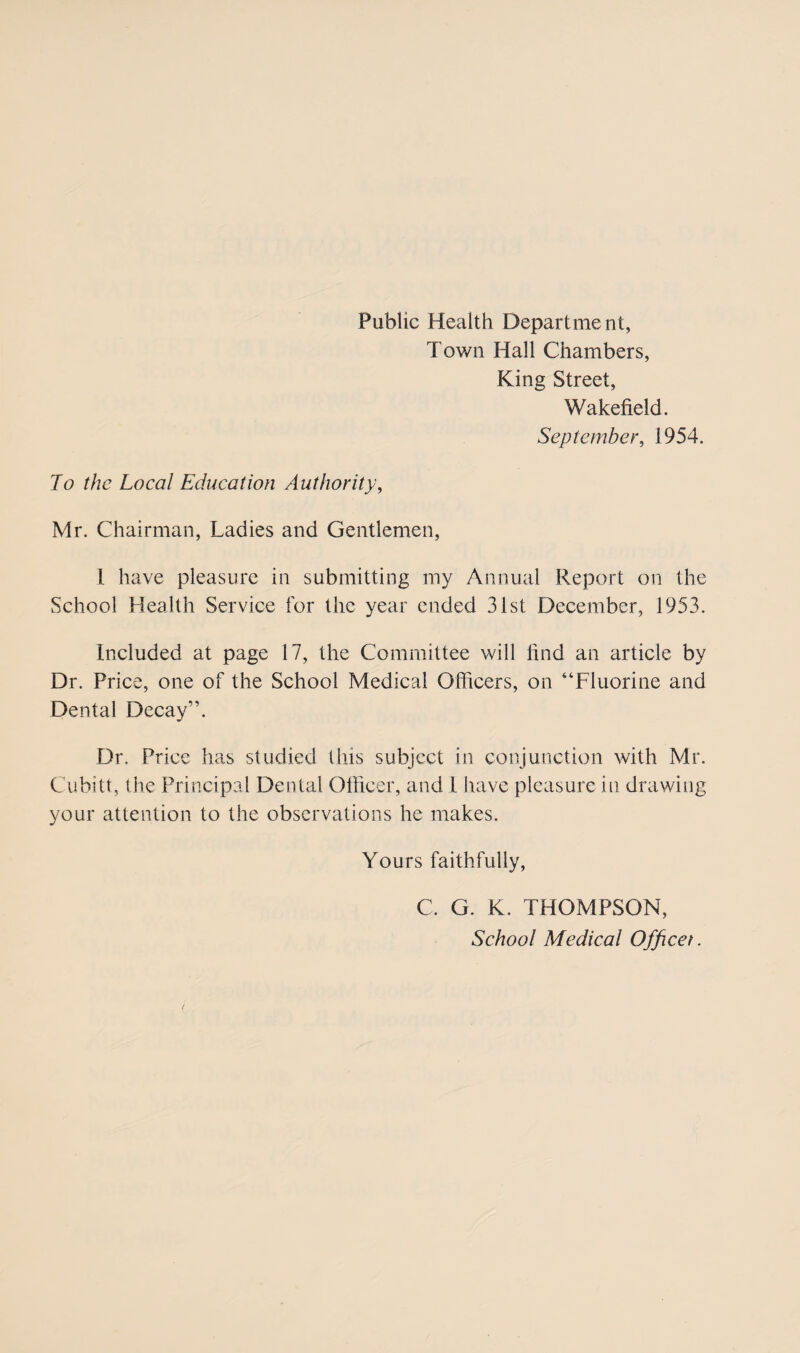 Public Health Department, Town Hall Chambers, King Street, Wakefield. September, 1954. Jo the Local Education Authority, Mr. Chairman, Ladies and Gentlemen, 1 have pleasure in submitting my Annual Report on the School Health Service for the year ended 31st December, 1953. Included at page 17, the Committee will find an article by Dr. Price, one of the School Medical Officers, on “Fluorine and Dental Decay”. Dr. Price has studied this subject in conjunction with Mr. Cubitt, the Principal Dental Officer, and 1 have pleasure in drawing your attention to the observations he makes. Yours faithfully, C. G. K. THOMPSON, School Medical Officer.