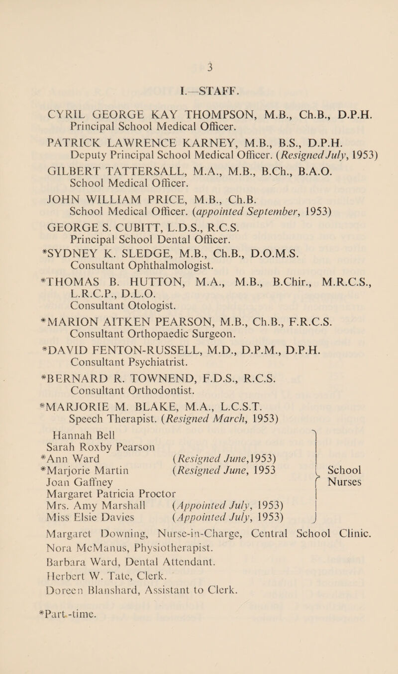 I—STAFF. CYRIL GEORGE KAY THOMPSON, M.B., Ch.B., D.P.H. Principal School Medical Officer. PATRICK LAWRENCE KARNEY, M.B., B.S., D.P.H. Deputy Principal School Medical Officer. (Resigned July, 1953) GILBERT TATTERSALL, M.A., M.B., B.Ch., B.A.O. School Medical Officer. JOHN WILLIAM PRICE, M.B., Ch.B. School Medical Officer, (appointed September, 1953) GEORGE S. CUBITT, L.D.S., R.C.S. Principal School Dental Officer. ^SYDNEY K. SLEDGE, M.B., Ch.B., D.O.M.S. Consultant Ophthalmologist. *THOMAS B. HUTTON, M.A., M.B., B.Chir., M.R.C.S., L.R.C.P., D.L.O. Consultant Otologist. *MARION AITKEN PEARSON, M.B., Ch.B., F.R.C.S. Consultant Orthopaedic Surgeon. * DAVID FENTON-RUSSELL, M.D., D.P.M., D.P.H. Consultant Psychiatrist. BERNARD R. TOWNEND, F.D.S., R.C.S. Consultant Orthodontist. ^MARJORIE M. BLAKE, M.A., L.C.S.T. Speech Therapist. (Resigned March, 1953) Hannah Bell Sarah Roxby Pearson #Ann Ward (Resigned June, 1953) ^Marjorie Martin (Resigned June, 1953 Joan Gaffney Margaret Patricia Proctor Mrs. Amy Marshall (Appointed July, 1953) Miss Elsie Davies (Appointed July, 1953) Margaret Downing, Nurse-in-Charge, Central Nora McManus, Physiotherapist. Barbara Ward, Dental Attendant. Herbert W. Tate, Clerk. Doreen Blanshard, Assistant to Clerk. i l School f Nurses j School Clinic. #Part -time.