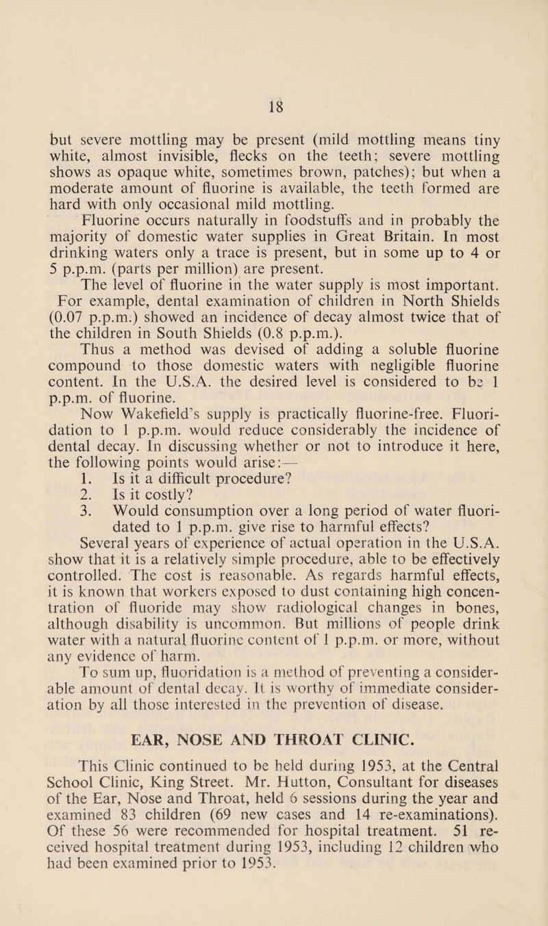 but severe mottling may be present (mild mottling means tiny white, almost invisible, flecks on the teeth; severe mottling shows as opaque white, sometimes brown, patches); but when a moderate amount of fluorine is available, the teeth formed are hard with only occasional mild mottling. Fluorine occurs naturally in foodstuffs and in probably the majority of domestic water supplies in Great Britain. In most drinking waters only a trace is present, but in some up to 4 or 5 p.p.m. (parts per million) are present. The level of fluorine in the water supply is most important. For example, dental examination of children in North Shields (0.07 p.p.m.) showed an incidence of decay almost twice that of the children in South Shields (0.8 p.p.m.). Thus a method was devised of adding a soluble fluorine compound to those domestic waters with negligible fluorine content. In the U.S.A. the desired level is considered to be 1 p.p.m. of fluorine. Now Wakefield’s supply is practically fluorine-free. Fluori¬ dation to 1 p.p.m. would reduce considerably the incidence of dental decay. In discussing whether or not to introduce it here, the following points would arise:— 1. Is it a difficult procedure? 2. Is it costly? 3. Would consumption over a long period of water fluori¬ dated to 1 p.p.m. give rise to harmful effects? Several years of experience of actual operation in the U.S.A. show that it is a relatively simple procedure, able to be effectively controlled. The cost is reasonable. As regards harmful effects, it is known that workers exposed to dust containing high concen¬ tration of fluoride may show radiological changes in bones, although disability is uncommon. But millions of people drink water with a natural fluorine content of 1 p.p.m. or more, without any evidence of harm. To sum up, fluoridation is a method of preventing a consider¬ able amount of dental decay. It is worthy of immediate consider¬ ation by all those interested in the prevention of disease. EAR, NOSE AND THROAT CLINIC. This Clinic continued to be held during 1953, at the Central School Clinic, King Street. Mr. Hutton, Consultant for diseases of the Ear, Nose and Throat, held 6 sessions during the year and examined 83 children (69 new cases and 14 re-examinations). Of these 56 were recommended for hospital treatment. 51 re¬ ceived hospital treatment during 1953, including 12 children who had been examined prior to 1953.