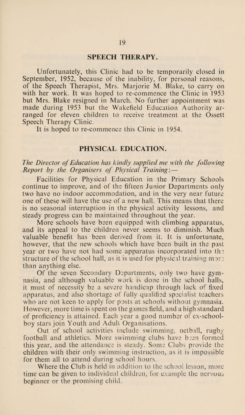 SPEECH THERAPY. Unfortunately, this Clinic had to be temporarily closed in September, 1952, because of the inability, for personal reasons, of the Speech Therapist, Mrs. Marjorie M. Blake, to carry on with her work. It was hoped to re-commence the Clinic in 1953 but Mrs. Blake resigned in March. No further appointment was made during 1953 but the Wakefield Education Authority ar¬ ranged for eleven children to receive treatment at the Ossett Speech Therapy Clinic. It is hoped to re-commence this Clinic in 1954. PHYSICAL EDUCATION. The Director of Education has kindly supplied me with the following Report by the Organisers of Physical Training:—* Facilities for Physical Education in the Primary Schools continue to improve, and of the fifteen Junior Departments only two have no indoor accommodation, and in the very near future one of these will have the use of a new hall. This means that there is no seasonal interruption in the physical activity lessons, and steady progress can be maintained throughout the year. More schools have been equipped with climbing apparatus, and its appeal to the children never seems to diminish. Much valuable benefit has been derived from it. It is unfortunate, however, that the new schools which have been built in the past year or two have not had some apparatus incorporated into the structure of the school hall, as it is used for physical training more than anything else. Of the seven Secondary Departments, only two have gym¬ nasia, and although valuable work is done in the school halls, it must of necessity be a severe handicap through lack of fixed apparatus, and also shortage of fully qualified specialist teachers who are not keen to apply for posts at schools without gymnasia. However, more time is spent on the games field, and a high standard of proficiency is attained. Each year a good number of ex-school¬ boy stars join Youth and Adult Organisations. Out of school activities include swimming, netball, rugby football and athletics. More swimming clubs have b;en formed this year, and the attendance is steady. Some Clubs provide the children with their only swimming instruction, as it is impossible for them all to attend during school hours. Where the Club is held in addition to the school lesson, more time can be given to individual children, for example the nervous beginner or the promising child.