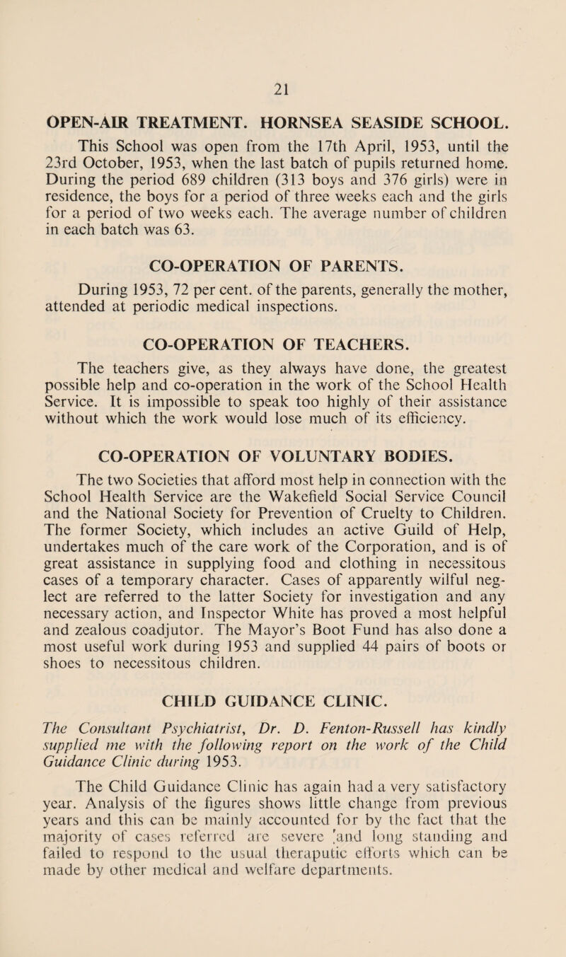OPEN-AIR TREATMENT. HORNSEA SEASIDE SCHOOL. This School was open from the 17th April, 1953, until the 23rd October, 1953, when the last batch of pupils returned home. During the period 689 children (313 boys and 376 girls) were in residence, the boys for a period of three weeks each and the girls for a period of two weeks each. The average number of children in each batch was 63. CO-OPERATION OF PARENTS. During 1953, 72 per cent, of the parents, generally the mother, attended at periodic medical inspections. CO-OPERATION OF TEACHERS. The teachers give, as they always have done, the greatest possible help and co-operation in the work of the School Health Service. It is impossible to speak too highly of their assistance without which the work would lose much of its efficiency. CO-OPERATION OF VOLUNTARY BODIES. The two Societies that afford most help in connection with the School Health Service are the Wakefield Social Service Council and the National Society for Prevention of Cruelty to Children. The former Society, which includes an active Guild of Help, undertakes much of the care work of the Corporation, and is of great assistance in supplying food and clothing in necessitous cases of a temporary character. Cases of apparently wilful neg¬ lect are referred to the latter Society for investigation and any necessary action, and Inspector White has proved a most helpful and zealous coadjutor. The Mayor’s Boot Fund has also done a most useful work during 1953 and supplied 44 pairs of boots or shoes to necessitous children. CHILD GUIDANCE CLINIC. The Consultant Psychiatrist, Dr. D. Fenton-Russell has kindly supplied me with the following report on the work of the Child Guidance Clinic during 1953. The Child Guidance Clinic has again had a very satisfactory year. Analysis of the figures shows little change from previous years and this can be mainly accounted for by the fact that the majority of cases referred are severe 'and long standing and failed to respond to the usual theraputic efforts which can be made by other medical and welfare departments.