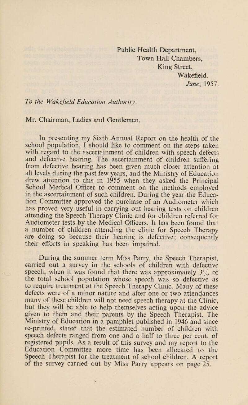 Public Health Department, Town Hall Chambers, King Street, Wakefield. June, 1957. To the Wakefield Education Authority. Mr. Chairman, Ladies and Gentlemen, In presenting my Sixth Annual Report on the health of the school population, I should like to comment on the steps taken with regard to the ascertainment of children with speech defects and defective hearing. The ascertainment of children suffering from defective hearing has been given much closer attention at all levels during the past few years, and the Ministry of Education drew attention to this in 1955 when they asked the Principal School Medical Officer to comment on the methods employed in the ascertainment of such children. During the year the Educa¬ tion Committee approved the purchase of an Audiometer which has proved very useful in carrying out hearing tests on children attending the Speech Therapy Clinic and for children referred for Audiometer tests by the Medical Officers. It has been found that a number of children attending the clinic for Speech Therapy are doing so because their hearing is defective; consequently their efforts in speaking has been impaired. During the summer term Miss Parry, the Speech Therapist, carried out a survey in the schools of children with defective speech, when it was found that there was approximately 3% of the total school population whose speech was so defective as to require treatment at the Speech Therapy Clinic. Many of these defects were of a minor nature and after one or two attendances many of these children will not need speech therapy at the Clinic, but they will be able to help themselves acting upon the advice given to them and their parents by the Speech Therapist. The Ministry of Education in a pamphlet published in 1946 and since re-printed, stated that the estimated number of children with speech defects ranged from one and a half to three per cent, of registered pupils. As a result of this survey and my report to the Education Committee more time has been allocated to the Speech Therapist for the treatment of school children. A report of the survey carried out by Miss Parry appears on page 25.