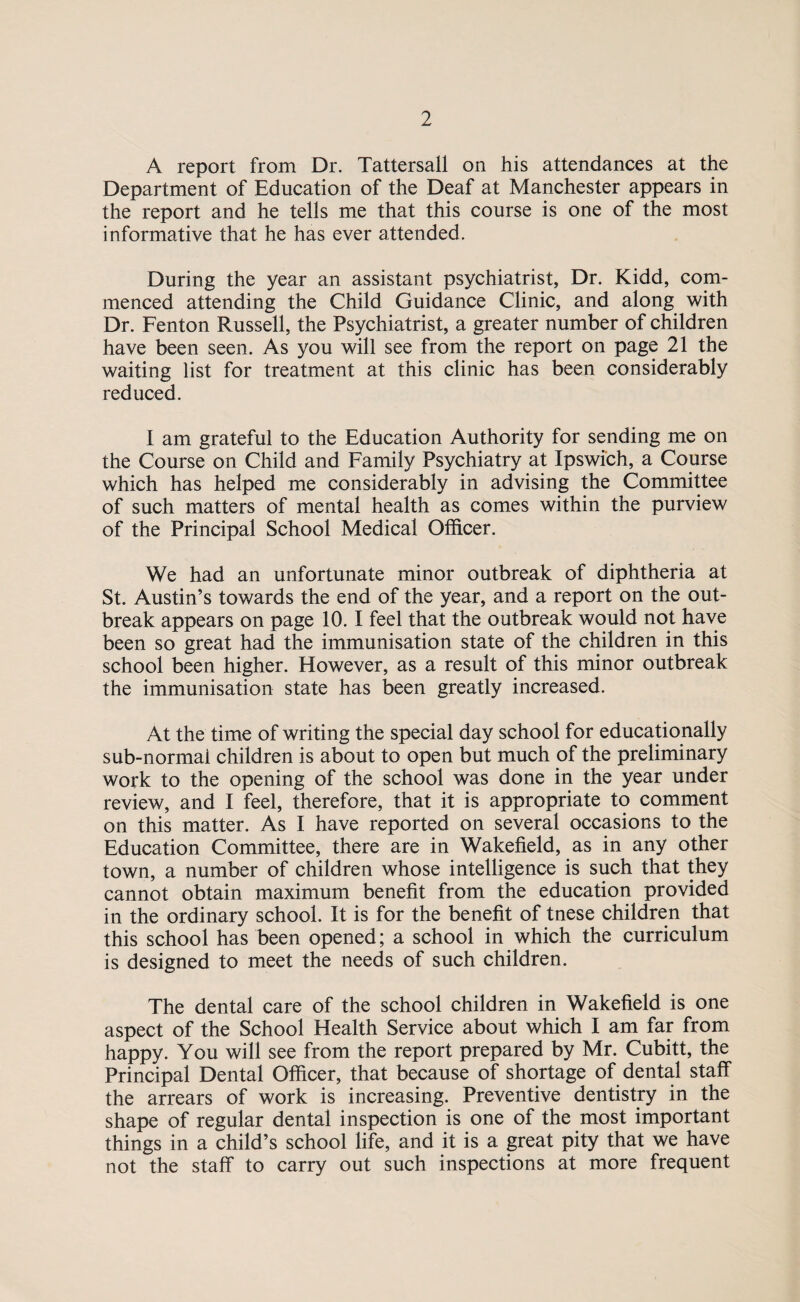 A report from Dr. Tattersall on his attendances at the Department of Education of the Deaf at Manchester appears in the report and he tells me that this course is one of the most informative that he has ever attended. During the year an assistant psychiatrist, Dr. Kidd, com¬ menced attending the Child Guidance Clinic, and along with Dr. Fenton Russell, the Psychiatrist, a greater number of children have been seen. As you will see from the report on page 21 the waiting list for treatment at this clinic has been considerably reduced. I am grateful to the Education Authority for sending me on the Course on Child and Family Psychiatry at Ipswich, a Course which has helped me considerably in advising the Committee of such matters of mental health as comes within the purview of the Principal School Medical Officer. We had an unfortunate minor outbreak of diphtheria at St. Austin’s towards the end of the year, and a report on the out¬ break appears on page 10.1 feel that the outbreak would not have been so great had the immunisation state of the children in this school been higher. However, as a result of this minor outbreak the immunisation state has been greatly increased. At the time of writing the special day school for educationally sub-normal children is about to open but much of the preliminary work to the opening of the school was done in the year under review, and I feel, therefore, that it is appropriate to comment on this matter. As I have reported on several occasions to the Education Committee, there are in Wakefield, as in any other town, a number of children whose intelligence is such that they cannot obtain maximum benefit from the education provided in the ordinary school. It is for the benefit of tnese children that this school has been opened; a school in which the curriculum is designed to meet the needs of such children. The dental care of the school children in Wakefield is one aspect of the School Health Service about which I am far from happy. You will see from the report prepared by Mr. Cubitt, the Principal Dental Officer, that because of shortage of dental staff the arrears of work is increasing. Preventive dentistry in the shape of regular dental inspection is one of the most important things in a child’s school life, and it is a great pity that we have not the staff to carry out such inspections at more frequent