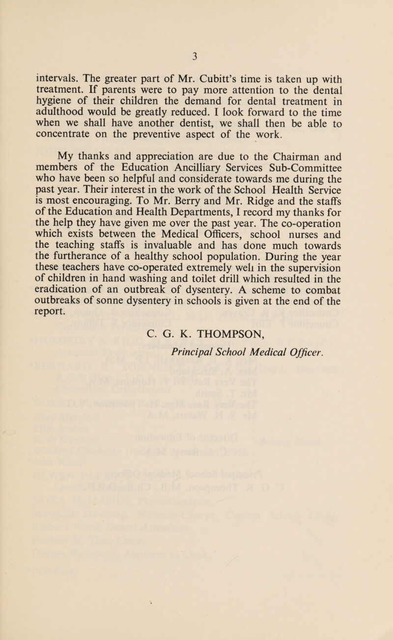 intervals. The greater part of Mr. Cubitt’s time is taken up with treatment. If parents were to pay more attention to the dental hygiene of their children the demand for dental treatment in adulthood would be greatly reduced. I look forward to the time when we shall have another dentist, we shall then be able to concentrate on the preventive aspect of the work. My thanks and appreciation are due to the Chairman and members of the Education Ancilliary Services Sub-Committee who have been so helpful and considerate towards me during the past year. Their interest in the work of the School Health Service is most encouraging. To Mr. Berry and Mr. Ridge and the staffs of the Education and Health Departments, I record my thanks for the help they have given me over the past year. The co-operation which exists between the Medical Officers, school nurses and the teaching staffs is invaluable and has done much towards the furtherance of a healthy school population. During the year these teachers have co-operated extremely well in the supervision of children in hand washing and toilet drill which resulted in the eradication of an outbreak of dysentery. A scheme to combat outbreaks of sonne dysentery in schools is given at the end of the report. C. G. K. THOMPSON, Principal School Medical Officer.