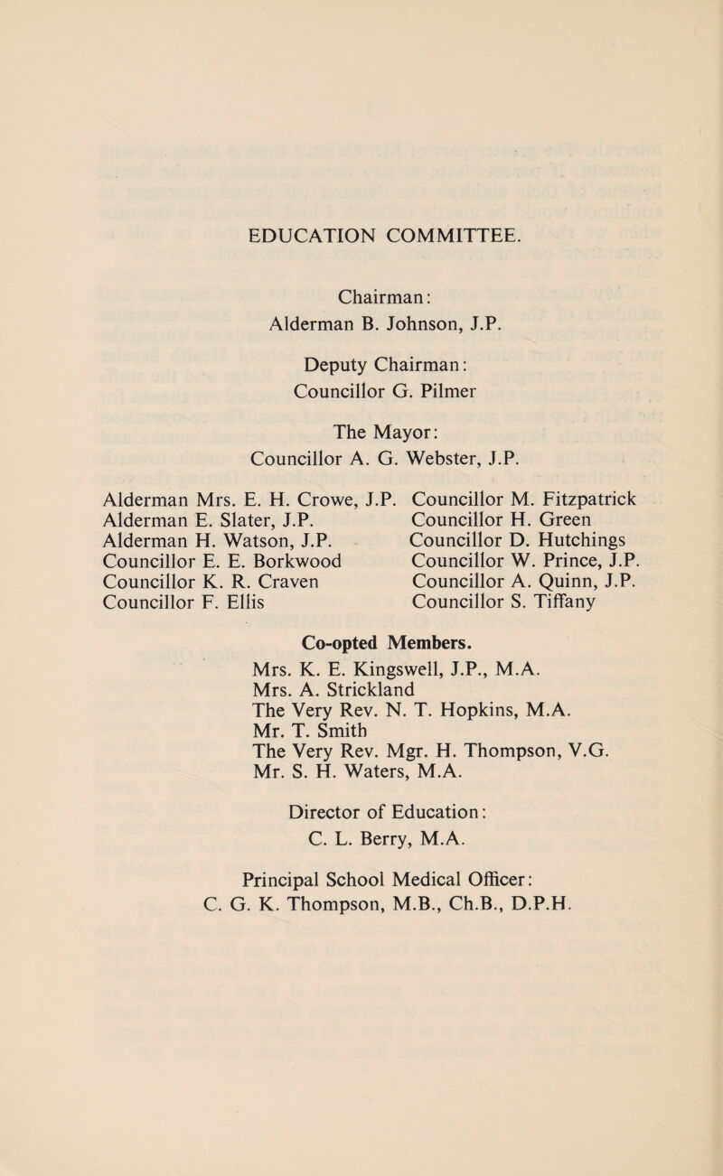 EDUCATION COMMITTEE. Chairman: Alderman B. Johnson, J.P. Deputy Chairman: Councillor G. Pilmer The Mayor: Councillor A. G. Webster, J.P. Alderman Mrs. E. H. Crowe, J.P. Councillor M. Fitzpatrick Councillor H. Green Alderman E. Slater, J.P. Alderman H. Watson, J.P. Councillor E. E. Borkwood Councillor K. R. Craven Councillor F. Ellis Councillor D. Hutchings Councillor W. Prince, J.P. Councillor A. Quinn, J.P. Councillor S. Tiffany Co-opted Members. Mrs. K. E. Kingswell, J.P., M.A. Mrs. A. Strickland The Very Rev. N. T. Hopkins, M.A. Mr. T. Smith The Very Rev. Mgr. H. Thompson, V.G. Mr. S. H. Waters, M.A. Director of Education: C. L. Berry, M.A. Principal School Medical Officer: C. G. K. Thompson, M.B., Ch.B., D.P.H.