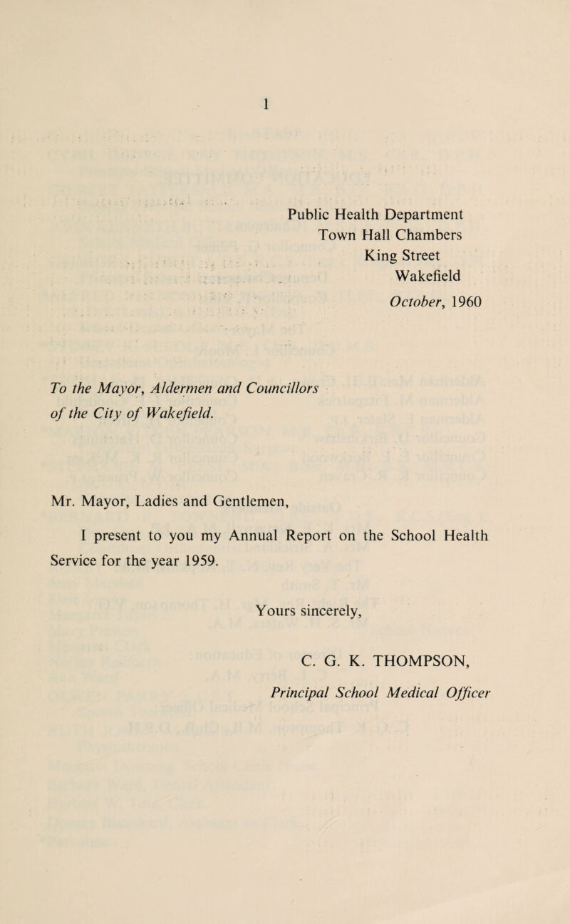 Public Health Department Town Hall Chambers King Street Wakefield October, 1960 To the Mayor, Aldermen and Councillors of the City of Wakefield. Mr. Mayor, Ladies and Gentlemen, I present to you my Annual Report on the School Health Service for the year 1959. Yours sincerely, C. G. K. THOMPSON, Principal School Medical Officer
