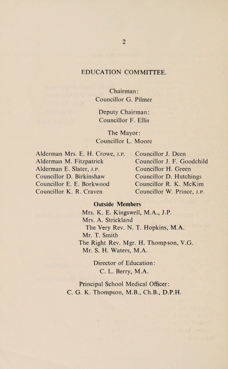 EDUCATION COMMITTEE. Chairman: Councillor G. Pilmer Deputy Chairman: Councillor F. Ellis The Mayor: Councillor Alderman Mrs. E. H. Crowe, j.p. Alderman M. Fitzpatrick Alderman E. Slater, j.p. Councillor D. Birkinshaw Councillor E. E. Borkwood Councillor K. R. Craven . Moore Councillor J. Deen Councillor J. F. Goodchild Councillor H. Green Councillor D. Hutchings Councillor R. K. McKim Councillor W. Prince, j.p. Outside Members Mrs. K. E. Kingsweil, M.A., J.P. Mrs. A. Strickland The Very Rev. N. T. Hopkins, M.A. Mr. T. Smith The Right Rev. Mgr. H. Thompson, V.G. Mr. S. H. Waters, M.A. Director of Education: C. L. Berry, M.A. Principal School Medical Officer: C. G. K. Thompson, M.B., Ch.B., D.P.H.