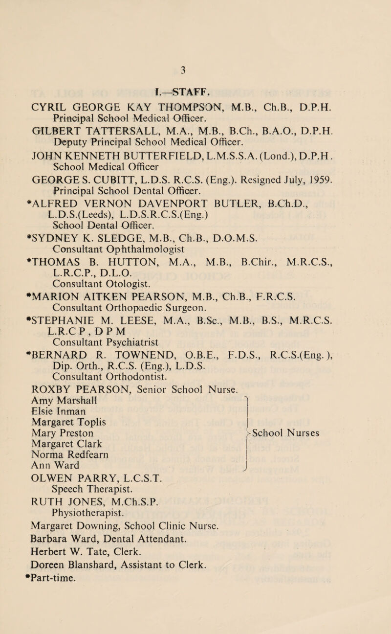 I—STAFF. CYRIL GEORGE KAY THOMPSON, M.B., Ch.B., D.P.H. Principal School Medical Officer. GILBERT TATTERSALL, M.A., M.B., B.Ch., B.A.O., D.P.H. Deputy Principal School Medical Officer. JOHN KENNETH BUTTERFIELD, L.M.S.S. A. (Lond.), D.P.H . School Medical Officer GEORGE S. CUBITT, L.D.S. R.C.S. (Eng.). Resigned July, 1959. Principal School Dental Officer. ♦ALFRED VERNON DAVENPORT BUTLER, B.Ch.D., L.D.S.(Leeds), L.D.S.R.C.S.(Eng.) School Dental Officer. ♦SYDNEY K. SLEDGE, M.B., Ch.B., D.O.M.S. Consultant Ophthalmologist ♦THOMAS B. HUTTON, M.A., M.B., B.Chir., M.R.C.S., L.R.C.P., D.L.O. Consultant Otologist. ♦MARION AITKEN PEARSON, M.B., Ch.B., F.R.C.S. Consultant Orthopaedic Surgeon. ♦STEPHANIE M. LEESE, M.A., B.Sc., M.B., B.S., M.R.C.S. L.R.CP, DPM Consultant Psychiatrist ♦BERNARD R. TOWNEND, O.B.E., F.D.S., R.C.S.(£ng.), Dip. Orth., R.C.S. (Eng.), L.D.S. Consultant Orthodontist. ROXBY PEARSON, Senior School Nurse. Amy Marshall ^ Elsie Inman Margaret Toplis Mary Preston School Nurses Margaret Clark Norma Redfearn Ann Ward j OLWEN PARRY, L.C.S.T. Speech Therapist. RUTH JONES, M.Ch.S.P. Physiotherapist. Margaret Downing, School Clinic Nurse. Barbara Ward, Dental Attendant. Herbert W. Tate, Clerk. Doreen Blanshard, Assistant to Clerk. ♦Part-time.