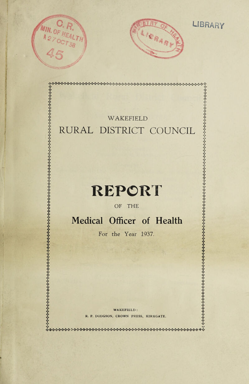 library V ❖ ❖ ♦ v ♦> v V WAKEFIELD RURAL DISTRICT COUNCIL v ❖ ❖ ❖ »!♦ ? ❖ ❖ ❖ * f f ❖ t ❖ REPORT OF THE Medical Officer of Health For the Year 1937. t £ x Y v ❖ 9 9 ❖ ❖ ❖ ❖ & WAKEFIELD : R. P. DODGSON, CROWN PRESS, KIRKGATE. V ♦> ❖ • *i* %•> %• 9 ♦> •> v %• v •> •> •;< *J* %*