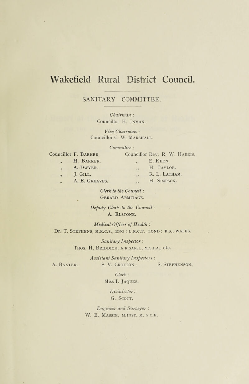 Wakefield Rural District Council SANITARY COMMITTEE. Chairman : Councillor H. Inman. Vice-Chairman : Councillor C. W. Marshall. Councillor F. Barker. ,, H. Barker. ,, A. Dwyer. „ J. Gill. ,, A. E. Greaves. Committee : Councillor Rev. R. W. Harris. ,, E. Keen. ,, H. Taylor. „ R. L. Latham. ,, H. Simpson. Clerk to the Council : Gerald Armitage. Deputy Clerk to the Council: A. Elstone. Medical Officer of Health : Dr. T. Stephens, m.r.c.s., eng ; l.r.c.p., lond ; b.s., wales. Sanitary Inspector : Thos. H. Briddick, a.r.san.i., m.s.i.a., etc. Assistant Sanitary Inspectors : A. Baxter. S. V. Crofton. S. Stephenson. Clerk : Miss I. Jaques. Disin fector: G. Scott. Engineer and Surveyor : W. E. Massie, m.inst. m. & c.e.