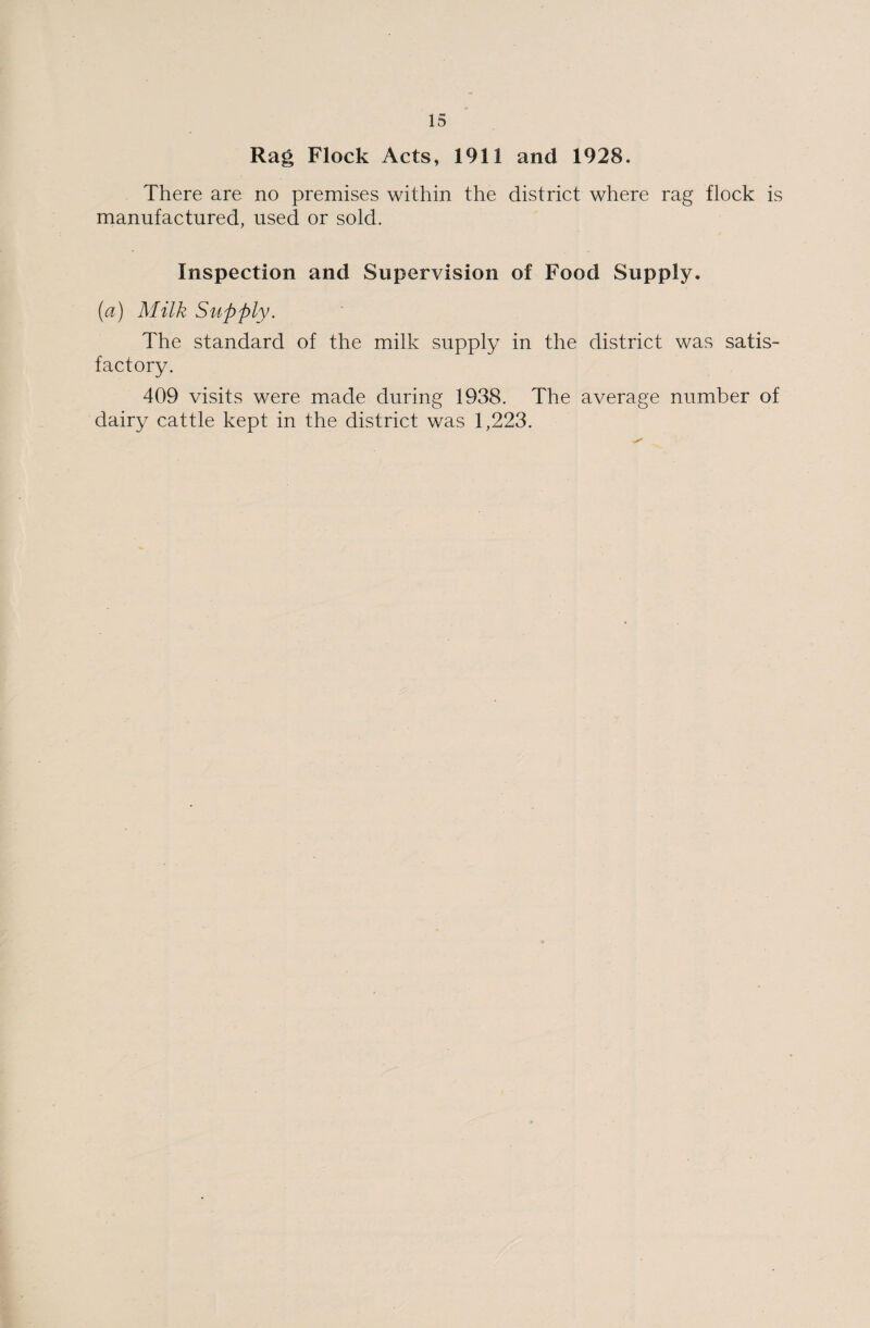 Rag Flock Acts, 1911 and 1928. There are no premises within the district where rag flock is manufactured, used or sold. Inspection and Supervision of Food Supply. (a) Milk Supply. The standard of the milk supply in the district was satis¬ factory. 409 visits were made during 1938. The average number of dairy cattle kept in the district was 1,223.