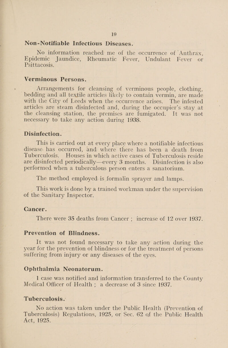 Non-Notifiable Infectious Diseases. No information reached me of the occurrence of 'Anthrax, Epidemic Jaundice, Rheumatic Fever, Undulant Fever or Psittacosis. Verminous Persons. Arrangements for cleansing of verminous people, clothing, bedding and all textile articles likely to contain vermin, are made with the City of Leeds when the occurrence arises. The infested articles are steam disinfected and, during the occupier’s stay at the cleansing station, the premises are fumigated. It was not necessary to take any action during 1938. Disinfection. This is carried out at every place where a notifiable infectious disease- has occurred, and where there has been a death from Tuberculosis. Houses in which active cases of Tuberculosis reside are disinfected periodically—every 3 months. Disinfection is also performed when a tuberculous person enters a sanatorium. The method employed is formalin sprayer and lamps. This work is done by a trained workman under the supervision of the Sanitary Inspector. Cancer. There were 35 deaths from Cancer ; increase of 12 over 1937. Prevention of Blindness. It was not found necessary to take any action during the year for the prevention of blindness or for the treatment of persons suffering from injury or any diseases of the eyes. Ophthalmia Neonatorum. 1 case was notified and information transferred to the County Medical Officer of Health ; a decrease of 3 since 1937. Tuberculosis. No action was taken under the Public Health (Prevention of Tuberculosis) Regulations, 1925, or Sec. 62 o;f the Public Health Act, 1925.