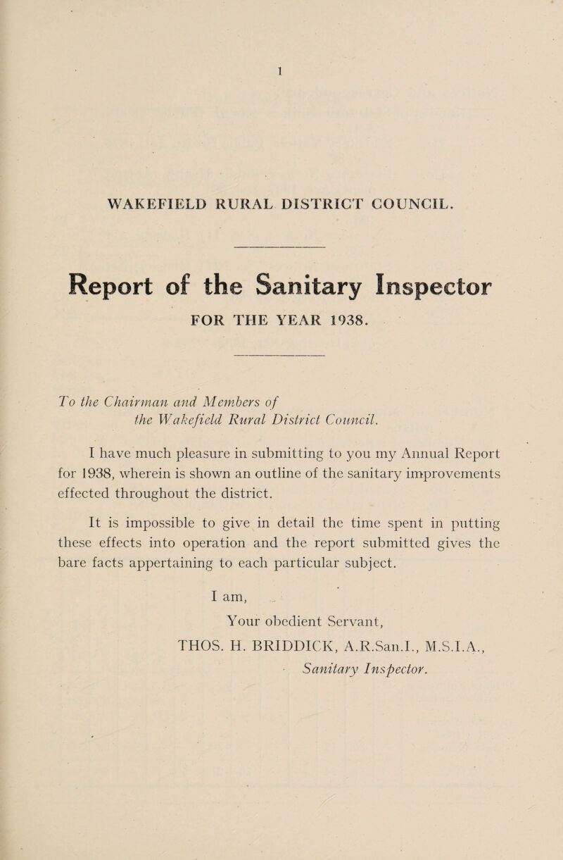 WAKEFIELD RURAL DISTRICT COUNCIL. Report of the Sanitary Inspector FOR THE YEAR 1938. To the Chairman and Members of the Wakefield Rural District Council. I have much pleasure in submitting to you my Annual Report for 1938, wherein is shown an outline of the sanitary improvements effected throughout the district. It is impossible to give in detail the time spent in putting these effects into operation and the report submitted gives the bare facts appertaining to each particular subject. I am, Your obedient Servant, THOS. Id. BRIDDICK, A.R.San.I., M.S.I.A., Sanitary Inspector.