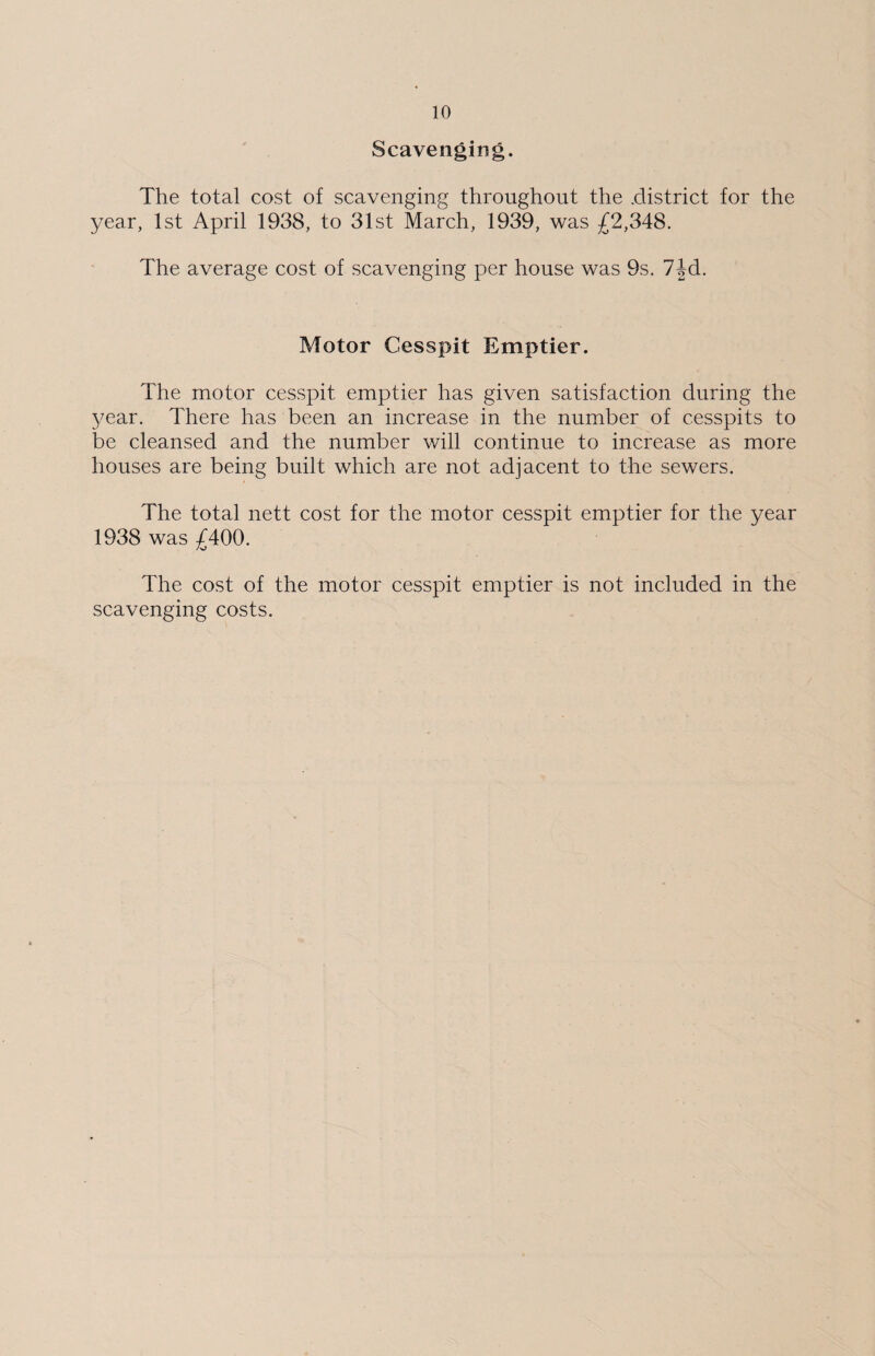 Scavenging. The total cost of scavenging throughout the .district for the year, 1st April 1938, to 31st March, 1939, was £2,348. The average cost of scavenging per house was 9s. 74d. Motor Cesspit Emptier. The motor cesspit emptier has given satisfaction during the year. There has been an increase in the number of cesspits to be cleansed and the number will continue to increase as more houses are being built which are not adjacent to the sewers. The total nett cost for the motor cesspit emptier for the year 1938 was £400. The cost of the motor cesspit emptier is not included in the scavenging costs.