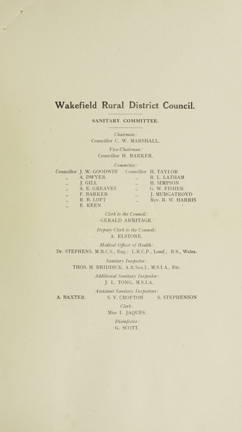 Wakefield Rural District Council SANITARY COMMITTEE. Chairman: Councillor C. W. MARSHALL. Vice-Chairman: Councillor H. BARKER. Committee: Councillor J. W. GOODWIN Councillor H. TAYLOR 99 A. DWYER 9 9 R. L. LATHAM 9 9 J. GILL 9 9 H. SIMPSON 9 9 A. E. GREAVES 9 9 G. W. FISHER 9 9 F. BARKER 9 9 J. MURGATROYD 9 9 9 9 R. B. LOFT E. KEEN 9 9 Rev. R. W. HARRIS Clerk to the Council: GERALD ARMITAGE.’ Depiity Clerk to the Council: A. ELSTONE. Medical Officer of Health: Dr. STEPHENS, M.R.C.S., Eng.; L.R.C.P., Lond.; B.S., Wales. Sanitary Inspector: THOS. H. BRIDDICK, A.R.San.I., M.S.I.A., Etc. Additional Sanitarv Inspector: J. L. TONG, M.S.I.A. Assistant Sanitary Inspectors: A. BAXTER. S. V. CROFTON S. STEPHENSON Clerk: Miss I. JAOUES. Disinfector: G. SCOTT.