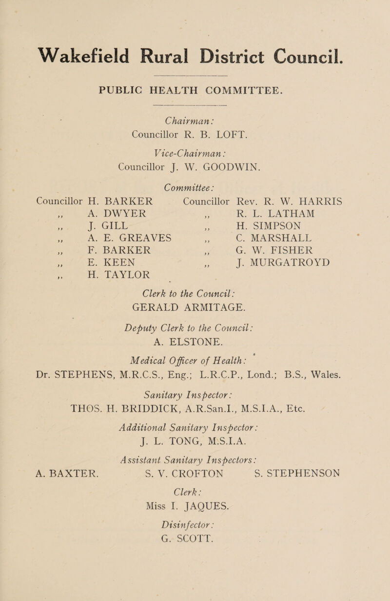 Wakefield Rural District Council. PUBLIC HEALTH COMMITTEE. Chairman: Councillor R. B. LOFT. Vice-Chairman: Councillor J. W. GOODWIN. Committee: Councillor H. BARKER Councillor Rev. R. W. HARRIS )) A. DWYER y y R. L. LATHAM y ) J. GILL y y H. SIMPSON > * A. E. GREAVES y y C. MARSHALL ) ) F. BARKER y y G. W. FISHER ) f E. KEEN y y J. MURGATROYD > » H. TAYLOR Clerk to the Council: GERALD ARMITAGE. Deputy Clerk to the Council: A. ELSTONE. 4 Medical Officer of Health: Dr. STEPHENS, M.R.C.S., Eng.; L.R.C.P., Lond.; B.S., Wales. Sanitary Inspector: THOS. H. BRIDDICK, A.R.San.I., M.S.I.A., Etc. Additional Sanitary Inspector: J. L. TONG, M S.I.A Assistant Sanitary Inspectors: A. BAXTER. S. V. CROFTON S. STEPFIENSON Clerk: Miss I. JAOUES. Disinfector: G. SCOTT.