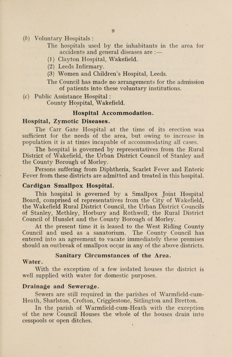 (b) Voluntary Hospitals : The hospitals used by the inhabitants in the area for accidents and general diseases are :— (1) Clayton Hospital, Wakefield. (2) Leeds Infirmary. (3) Women and Children’s Hospital, Leeds. The Council has made no arrangements for the admission of patients into these voluntary institutions. (c) Public Assistance Hospital: County Hospital, Wakefield. Hospital Accommodation. Hospital, Zymotic Diseases. The Carr Gate Hospital at the time of its erection was sufficient for the needs of the area, but owing to increase in population it is at times incapable of accommodating all cases. The hospital is governed by representatives from the Rural District of Wakefield, the Urban District Council of Stanley and the County Borough of Morley. Persons suffering from Diphtheria, Scarlet Fever and Enteric Fever from these districts are admitted and treated in this hospital. Cardigan Smallpox Hospital. This hospital is governed by a Smallpox Joint Hospital Board, comprised of representatives from the City of Wakefield, the Wakefield Rural District Council, the Urban District Councils of Stanley, Methley, Horbury and Rothwell, the Rural District Council of Hunslet and the County Borough of Morley. At the present time it is leased to the West Riding County Council and used as a sanatorium. The County Council has entered into an agreement to vacate immediately these premises should an outbreak of smallpox occur in any of the above districts. Sanitary Circumstances of the Area. Water. With the exception of a few isolated houses the district is well supplied with water for domestic purposes. Drainage and Sewerage. Sewers are still required in the parishes of Warmfield-cum- Heath, Sharlston, Crofton, Crigglestone, Sitlington and Bretton. In the parish of Warmfield-cum-Heath with the exception of the new Council Houses the whole of the houses drain into cesspools or open ditches.