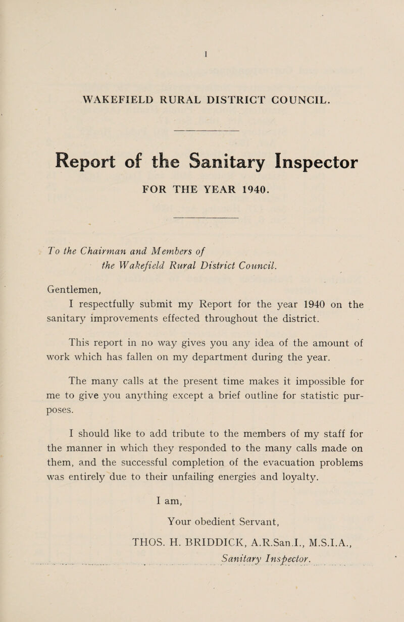 WAKEFIELD RURAL DISTRICT COUNCIL. Report of the Sanitary Inspector FOR THE YEAR 1940. To the Chairman and Members of the Wakefield Rural District Council. Gentlemen, I respectfully submit my Report for the year 1940 on the sanitary improvements effected throughout the district. This report in no way gives you any idea of the amount of work which has fallen on my department during the year. The many calls at the present time makes it impossible for me to give you anything except a brief outline for statistic pur¬ poses. I should like to add tribute to the members of my staff for the manner in which they responded to the many calls made on them, and the successful completion of the evacuation problems was entirely due to their unfailing energies and loyalty. I am, Your obedient Servant, THGS. H. BRIDDICK, A.R.San.I., M.S.I.A., Sanitary Inspector.