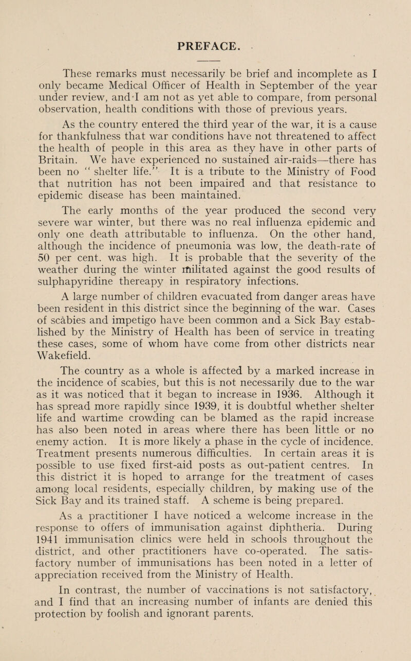 PREFACE. These remarks must necessarily be brief and incomplete as I only became Medical Officer of Health in September of the year under review, andT am not as yet able to compare, from personal observation, health conditions with those of previous years. As the country entered the third year of the war, it is a cause for thankfulness that war conditions have not threatened to affect the health of people in this area as they have in other parts of Britain. We have experienced no sustained air-raids—there has been no “ shelter life.” It is a tribute to the Ministry of Food that nutrition has not been impaired and that resistance to epidemic disease has been maintained. The early months of the year produced the second very severe war winter, but there was no real influenza epidemic and only one death attributable to influenza. On the other hand, although the incidence of pneumonia was low, the death-rate of 50 per cent, was high. It is probable that the severity of the weather during the winter rfiilitated against the good results of sulphapyridine thereapy in respiratory infections. A large number of children evacuated from danger areas have been resident in this district since the beginning of the war. Cases of scabies and impetigo have been common and a Sick Bay estab¬ lished by the Ministry of Health has been of service in treating these cases, some of whom have come from other districts near Wakefield. The country as a whole is affected by a marked increase in the incidence of scabies, but this is not necessarily due to the war as it was noticed that it began to increase in 1936. Although it has spread more rapidly since 1939, it is doubtful whether shelter life and wartime crowding can be blamed as the rapid increase has also been noted in areas where there has been little or no enemy action. It is more likely a phase in the cycle of incidence. Treatment presents numerous difficulties. In certain areas it is possible to use fixed first-aid posts as out-patient centres. In this district it is hoped to arrange for the treatment of cases among local residents, especially children, by making use of the Sick Bay and its trained staff. A scheme is being prepared. As a practitioner I have noticed a welcome increase in the response to offers of immunisation against diphtheria. During 1941 immunisation clinics were held in schools throughout the district, and other practitioners have co-operated. The satis¬ factory number of immunisations has been noted in a letter of appreciation received from the Ministry of Health. In contrast, the number of vaccinations is not satisfactory, and I find that an increasing number of infants are denied this protection by foolish and ignorant parents.