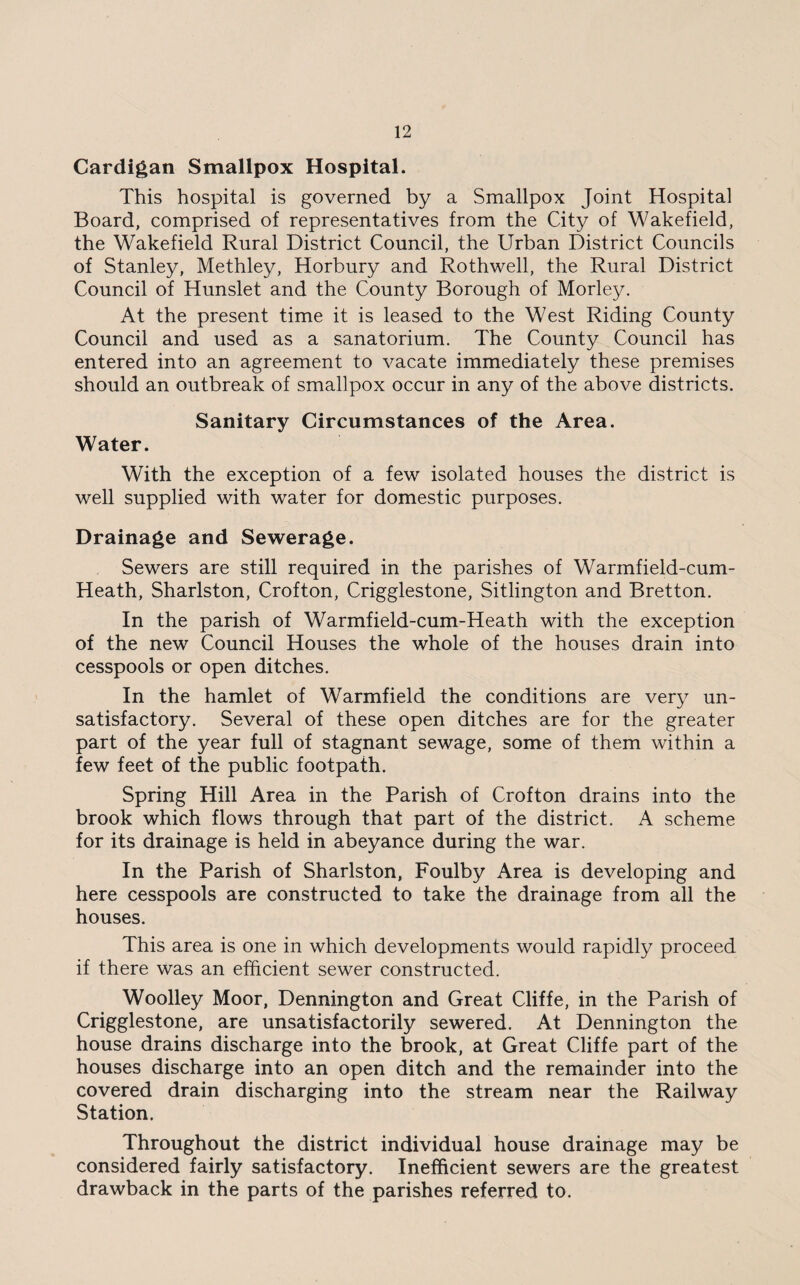 Cardigan Smallpox Hospital. This hospital is governed by a Smallpox Joint Hospital Board, comprised of representatives from the City of Wakefield, the Wakefield Rural District Council, the Urban District Councils of Stanley, Methley, Horbury and Rothwell, the Rural District Council of Hunslet and the County Borough of Morley. At the present time it is leased to the West Riding County Council and used as a sanatorium. The County Council has entered into an agreement to vacate immediately these premises should an outbreak of smallpox occur in any of the above districts. Sanitary Circumstances of the Area. Water. With the exception of a few isolated houses the district is well supplied with water for domestic purposes. Drainage and Sewerage. Sewers are still required in the parishes of Warmfield-cum- Heath, Sharlston, Crofton, Crigglestone, Sitlington and Bretton. In the parish of Warmfield-cum-Heath with the exception of the new Council Houses the whole of the houses drain into cesspools or open ditches. In the hamlet of Warmfield the conditions are very un¬ satisfactory. Several of these open ditches are for the greater part of the year full of stagnant sewage, some of them within a few feet of the public footpath. Spring Hill Area in the Parish of Crofton drains into the brook which flows through that part of the district. A scheme for its drainage is held in abeyance during the war. In the Parish of Sharlston, Foulby Area is developing and here cesspools are constructed to take the drainage from all the houses. This area is one in which developments would rapidly proceed if there was an efficient sewer constructed. Woolley Moor, Dennington and Great Cliffe, in the Parish of Crigglestone, are unsatisfactorily sewered. At Dennington the house drains discharge into the brook, at Great Cliffe part of the houses discharge into an open ditch and the remainder into the covered drain discharging into the stream near the Railway Station. Throughout the district individual house drainage may be considered fairly satisfactory. Inefficient sewers are the greatest drawback in the parts of the parishes referred to.
