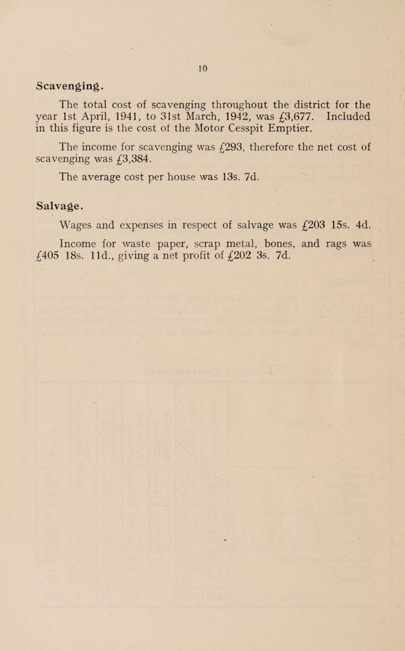 Scavenging. The total cost of scavenging throughout the district for the year 1st April, 1941, to 31st March, 1942, was £3,677. Included in this figure is the cost of the Motor Cesspit Emptier. The income for scavenging was £293, therefore the net cost of scavenging was £3,384. The average cost per house was 13s. 7d. Salvage. Wages and expenses in respect of salvage was £203 15s. 4d. Income for waste paper, scrap metal, bones, and rags was £405 18s. lid., giving a net profit of £202 3s. 7d.