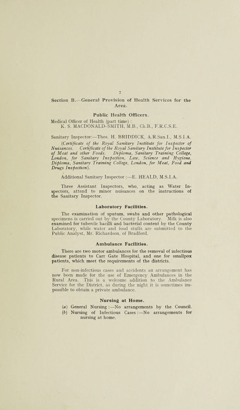 Section B.—General Provision of Health Services for the Area. Public Health Officers. Medical Officer of Health (part time) : K. S. MACDONALD-SMITH, M.B., Ch.B., F.R.C.S.E. Sanitar}^ Inspector:—Thos. H. BRIDDICK, A.R.San.I., M.S.I.A. (Certificate of the Royal Sanitary Institute for Inspector of Nuisances. Certificate of the Royal Sanitary Institute for Inspector of Meat and other Foods. Diploma, Sanitary Training College, London, for Sanitary Inspection, Law, Science and Hygiene. Diploma, Sanitary Training College, London, for Meat, Food and Drugs Inspection). i Additional Sanitary Inspector :—E. HEALD, M.S.I.A. Three Assistant Inspectors, who, acting as Water In¬ spectors, attend to minor nuisances on the instructions of the Sanitary Inspector. Laboratory Facilities. The examination of sputum, swabs and other pathological specimens is carried out by the County Laboratory. Milk is also examined for tubercle bacilli and bacterial content by the County Laboratory, while water and food stuffs are submitted to the Public Analyst, Mr. Richardson, of Bradford. Ambulance Facilities. There are two motor ambulances for the removal of infectious disease patients to Carr Gate Hospital, and one for smallpox patients, which meet the requirements of the districts. For non-infectious cases and accidents an arrangement has now been made for the use of Emergency Ambulances in the Rural Area. This is a welcome addition to the Ambulance Service for the District, as during the night it is sometimes im¬ possible to obtain a private ambulance. Nursing at Home. (a) General Nursing :—No arrangements by the Council. (b) Nursing of Infectious Cases:—No arrangements for nursing at home.