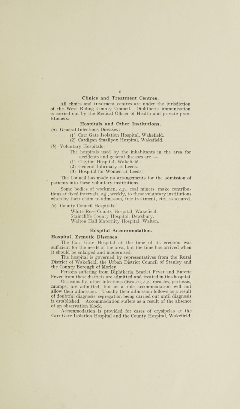 8 Clinics and Treatment Centres. All clinics and treatment centres are under the jurisdiction of the West Riding County Council. Diphtheria immunisation is carried out by the Medical Officer of Health and private prac¬ titioners. Hospitals and Other Institutions. (а) General Infectious Diseases : (1) Carr Gate Isolation Hospital, Wakefield. (2) Cardigan Smallpox Hospital, Wakefield. (б) Voluntary Hospitals : The hospitals used by the inhabitants in the area for accidents and general diseases are (1) Clayton Hospital, Wakefield. (2) General Infirmary at Leeds. (3) Hospital for Women at Leeds. The Council has made no arrangements for the admission of patients into these voluntar}^ institutions. Some bodies of workmen, e.g., coal miners, make contribu¬ tions at fixed intervals, e.g., weekly, to these voluntary institutions whereby their claim to admission, free treatment, etc., is secured. (c) County Council Hospitals : White Rose County Hospital, Wakefield. Staincliffe County Hospital, Dewsbury. Walton Hall Maternity Hospital, Walton. Hospital Accommodation. Hospital, Zymotic Diseases. The Carr Gate Hospital at the time of its erection was sufficient for the needs of the area, but the time has arrived when it should be enlarged and modernised. The hospital is governed by representatives from the Rural District of Wakefield, the Urban District Council of Stanley and the County Borough of Morley. Persons suffering from Diphtheria, Scarlet Fever and Enteric Fever from these districts are admitted and treated in this hospital. Occasionally, other infectious diseases, e.g., measles, pertussis, mumps, are admitted, but as a rule accommodation will not allow their admission. Usually their admission follows as a result of doubtful diagnosis, segregation being carried out until diagnosis is established. Accommodation suffers as a result of the absence of an observation block. Accommodation is provided for cases of erysipelas at the Carr Gate Isolation Hospital and the County Hospital, Wakefield.