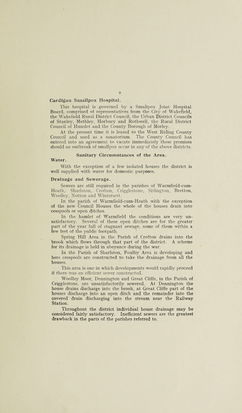 Cardigan Smallpox Hospital. This hospital is governed by a Smallpox Joint Hospital Board, comprised of representatives from the City of Wakefield, the Wakefield Rural District Council, the Urban District Councils of Stanley, Methley, Horbury and Rothwell, the Rural District Council of Hunslet and the County Borough of Morley. At the present time it is leased to the West Riding County Council and used as a sanatorium. The County Council has entered into an agreement to vacate immediately these premises should an outbreak of smallpox occur in any of the above districts. Sanitary Circumstances of the Area. Water. With the exception of a few isolated houses the district is well supplied with water for domestic purposes. Drainage and Sewerage. Sewers are still required in the parishes of Warmfield-cum- Heath, Sharlston, Crofton, Crigglestone, Sitlington, Bretton, Woolley, Notton and Wintersett. In the parish of Warmfield-cum-Heath with the exception of the new Council Houses the whole of the houses drain into cesspools or open ditches. In the hamlet of Warmfield the conditions are very un¬ satisfactory. Several of these open ditches are for the greater part of the year full of stagnant sewage, some of them within a few feet of the public footpath. Spring Hill Area in the Parish of Crofton drains into the brook which flows through that part of the district. A scheme for its drainage is held in abeyance during the war. In the Parish of Sharlston, Foulby Area is developing and here cesspools are constructed to take the drainage from all the houses. This area is one in which developments would rapidly proceed if there was an efficient sewer constructed. Woolley Moor, Dennington and Great Cliffe, in the Parish of Crigglestone, are unsatisfactorily sewered. At Dennington the house drains discharge into the brook, at Great Cliffe part of the houses discharge into an open ditch and the remainder into the covered drain discharging into the stream near the Railway Station. Throughout the district individual house drainage may be considered fairly satisfactory. Inefficient sewers are the greatest drawback in the parts of the parishes referred to.