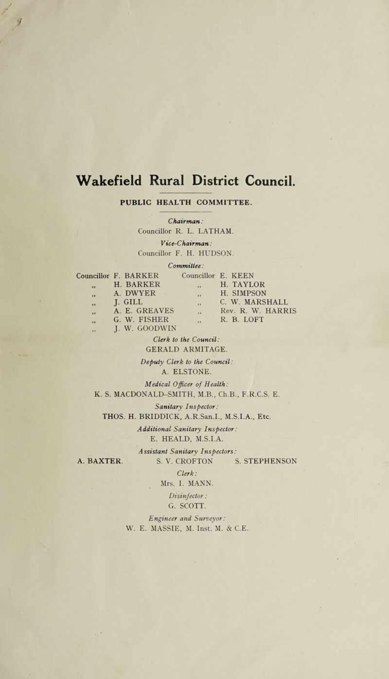 Wakefield Rural District Council PUBLIC HEALTH COMMITTEE. Chairman: Councillor R. L. LATHAM. Vice-Chairman: Councillor F. H. HUDSON. Committee: Councillor F. BARKER H. BARKER A. DWYER J. gill „ A. E. GREAVES „ G. W. FISHER „ J. W. GOODWIN Councillor E. KEEN H. TAYLOR H. SIMPSON C. W. MARSHALL Rev. R. W. HARRIS R. B. LOFT Clerk to the Council: GERALD ARMITAGE. Deputy Clerk to the Council: A. ELSTONE. Medical Officer of Health: K. S. MACDONALD-SMITH, M.B., Ch.B., F.R.C.S. E. Sanitary Inspector: THOS. H. BRIDDICK, A.R.San.I., M.S.I.A., Etc. Additional Sanitary Inspector: E. HEALD, M.S.I.A. Assistant Sanitary Inspectors: A. BAXTER. S. V. CROFTON S. STEPHENSON Clerk: Mrs. I. MANN. V Disinfector: G. SCOTT. Engineer and Surveyor: W. E. MASSIE, M. Inst. M. & C.E.