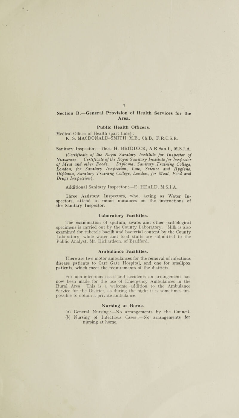 7 Section B.—General Provision of Health Services for the Area. Public Health Officers. Medical Officer of Health (part time) : K. S. MACDONALD-SMITH, M.B., Ch.B., F.R.C.S.E. Sanitarjr Inspector:—Thos. H. BRIDDICK, A.R.San.I., M.S.I.A. ('Certificate of the Royal Sanitary Institute for Inspector of Nuisances. Certificate of the Royal Sanitary Institute for Inspector of Meat and other Foods. Diploma, Sanitary Training College, London, for Sanitary Inspection, Law, Science and Hygiene. Diploma, Sanitary Training College, London, for Meat, Food and Drugs Inspection). Additional Sanitary Inspector :—E. HEALD, M.S.I.A. Three Assistant Inspectors, who, acting as Water In¬ spectors, attend to minor nuisances on the instructions of the Sanitary Inspector. Laboratory Facilities. The examination of sputum, swabs and other pathological specimens is carried out by the County Laboratory. Milk is also examined for tubercle bacilli and bacterial content by the County Laboratory, while water and food stuffs are submitted to the Public Analyst, Mr. Richardson, of Bradford. Ambulance Facilities. There are two motor ambulances for the removal of infectious disease patients to Carr Gate Hospital, and one for smallpox patients, which meet the requirements of the districts. For non-infectious cases and accidents an arrangement has now been made for the use of Emergency Ambulances in the Rural Area. This is a welcome addition to the Ambulance Service for the District, as during the night it is sometimes im¬ possible to obtain a private ambulance. Nursing at Home. (a) General Nursing No arrangements by the Council. (b) Nursing of Infectious Cases :—No arrangements for nursing at home.