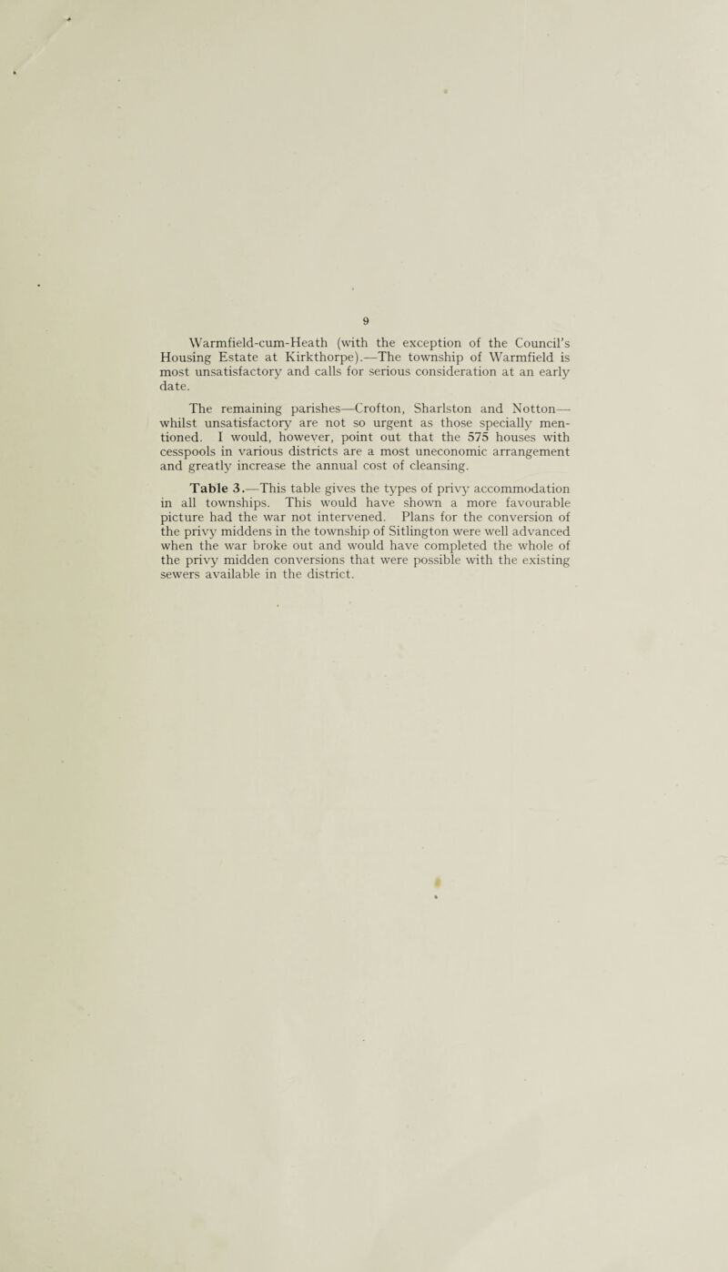 9 Warmfield-cum-Heath (with the exception of the Council's Housing Estate at Kirkthorpe).—The township of Warmfield is most unsatisfactory and calls for serious consideration at an early date. The remaining parishes—Crofton, Sharlston and Notton— whilst unsatisfactory are not so urgent as those specially men¬ tioned. I would, however, point out that the 575 houses with cesspools in various districts are a most uneconomic arrangement and greatly increase the annual cost of cleansing. Table 3.—This table gives the types of privy accommodation in all townships. This would have shown a more favourable picture had the war not intervened. Plans for the conversion of the privy middens in the township of Sitlington were well advanced when the war broke out and would have completed the whole of the privy midden conversions that were possible with the existing sewers available in the district.