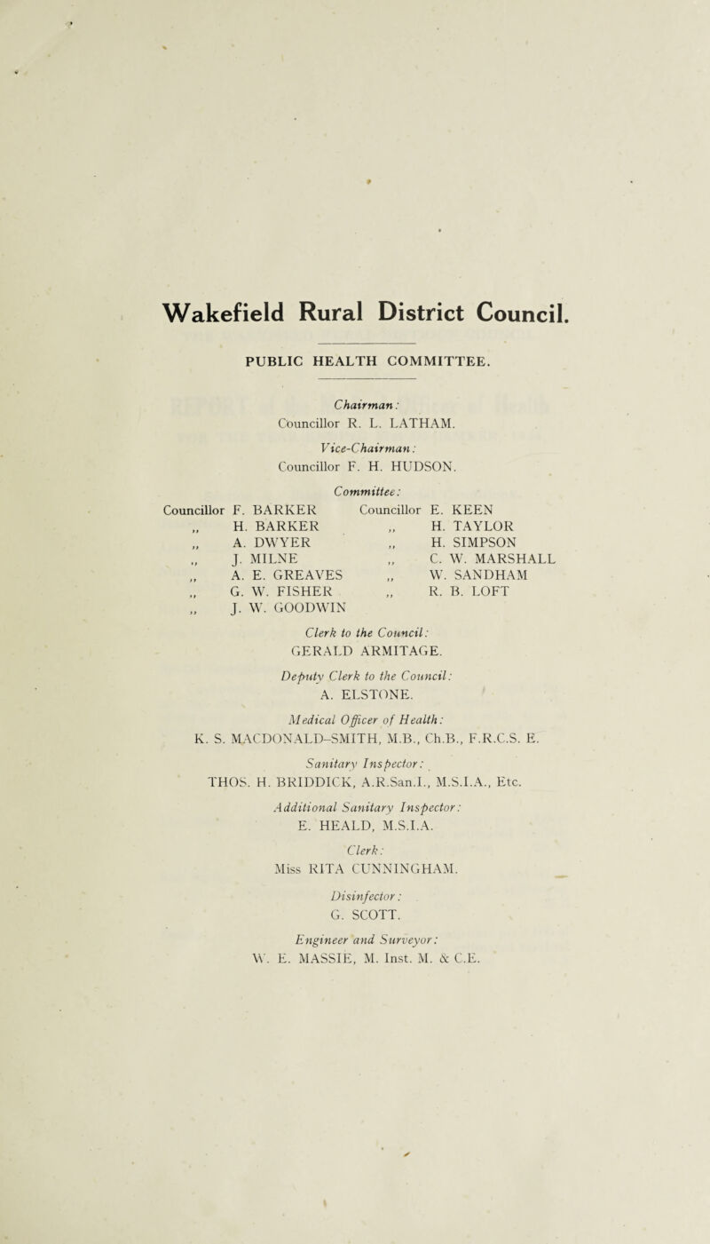 Wakefield Rural District Council PUBLIC HEALTH COMMITTEE. Chairman: Councillor R. L. LATHAM. Vice-Chairman: Councillor F. H. HUDSON. Committee: Councillor F. BARKER Councillor E. KEEN ) » H. BARKER y f H. TAYLOR y > A. DWYER y t H. SIMPSON ♦» J. MILNE y y C. W. MARSHALL y1 A. E. GREAVES y y W. SANDHAM ? t y } G. W. FISHER J. W. GOODWIN y y R. B. LOFT Clerk to the Council: GERALD ARMITAGE. Deputy Clerk to the Council: A. ELSTONE. Medical Officer of Health: K. S. MACDONALD-SMITH, M.B., Ch.B., F.R.C.S. E. Sanitary Inspector: THOS. H. BRIDDICK, A.R.San.I., M.S.I.A., Etc. Additional Sanitary Inspector: E. HEALD, M.S.I.A. Clerk: Miss RITA CUNNINGHAM. Disinfector: G. SCOTT. Engineer and Surveyor: W. E. MASSIE, M. Inst. M. & C.E.