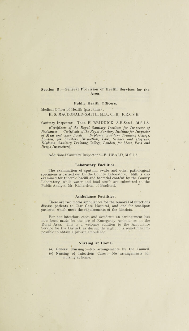 Section B.—General Provision of Health Services for the Area. Public Health Officers. Medical Officer of Health (part time) : K. S. MACDONALD-SMITH, M.B., Ch.B., F.R.C.S.E. Sanitary Inspector:—Thos. H. BRIDDICK, A.R.San.I., M.S.I.A. (Certificate of the Royal Sanitary Institute for Inspector of Nuisances. Certificate of the Royal Sanitary Institute for Inspector of Meat and other Foods. Diploma, Sanitary Training College, London, for Sanitary Inspection, Law, Science and Hygiene. Diploma, Sanitary Training College, London, for Meat, Food and Drugs Inspection). Additional Sanitary Inspector :—E. HEx\LD, M.S.I.A. Laboratory Facilities. The examination of sputum, swabs and other pathological specimens is carried out by the County Laboratory. Milk is also examined for tubercle bacilli and bacterial content by the County Laboratory, while water and food stuffs, are submitted to the Public Analyst, Mr. Richardson, of Bradford. Ambulance Facilities. There are two motor ambulances for the removal of infectious disease patients to Carr Gate Hospital, and one for smallpox patients, which meet the requirements of the districts. For non-infectious cases and accidents an arrangement has now been made for the use of Emergency Ambulances in the Rural Area. This is a welcome addition to the Ambulance Service for the District, as during the night it is sometimes im¬ possible to obtain a private ambulance. Nursing at Home. I (a) General Nursing :—No arrangements by the Council. (b) Nursing of Infectious Cases :—No arrangements for nursing at home.