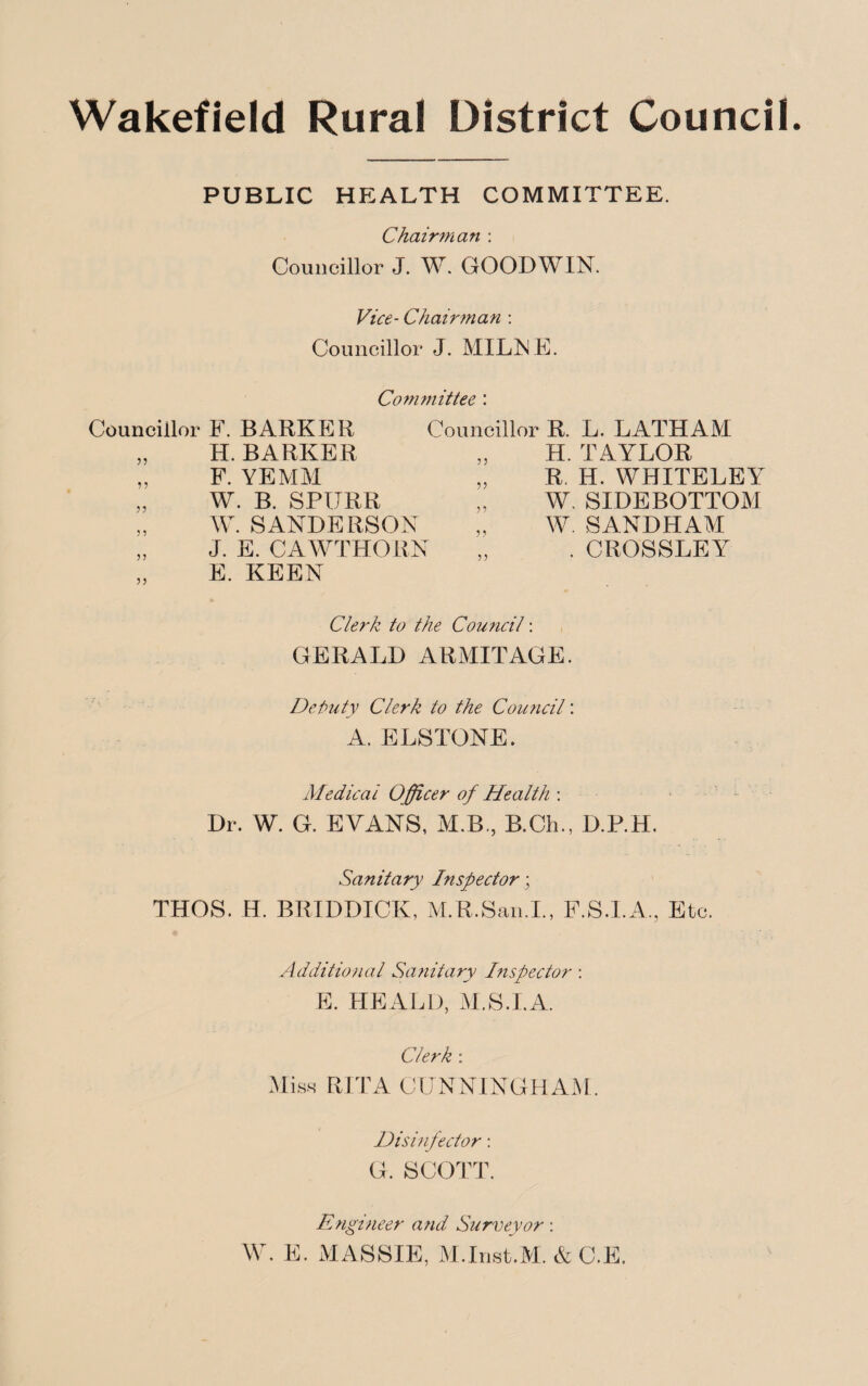 Wakefield Rural District Council. PUBLIC HEALTH COMMITTEE. Chairman : Councillor J. W. GOODWIN. Vice- Chairman : Councillor J. MILNE. Councillor F. BARKER H. BARKER F. YE MM W. B. SPIJRR W. SANDERSON J. E. CAWTHORN E. KEEN 55 55 55 55 Committee : Councillor R. L. LATHAM H. TAYLOR R. H. WHITELEY W. SIDEBOTTOM W. SANDHAM . CROSSLEY 55 55 55 5? 55 55 Clerk to the Council: GERALD ARMITAGE. Deputy Clerk to the Council: A. ELSTONE. Medical Officer of Health : Dr. W. G. EVANS, M.B., B.Ch., D.P.H. Sanitary Inspector; THOS. H. BRIDDICK, M.R.San.I., F.S.I.A., Etc. Additional Sanitary Inspector : E. HEALD, M.S.I.A. Clerk : Miss RITA CUNNINGHAM. Disinfector: G. SCOTT. Engineer and Surveyor: W. E. MASSIF, M.Inst.M. & C.E.