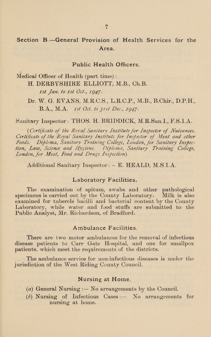 Section B.—General Provision of Health Services for the Area. Public Health Officers. Medical Officer of Health (part time) : H. DERBYSHIRE ELLIOTT, M.B, Ch.B. 1st Jan. to 1st Oct., 1947. Dr. W. G. EVANS, M.R.C.S., L.R.C.P., M.B., B.Chir., D.P.H., B.A., M.A. 1st Oct. to j/st Dec., 1947. Sanitary Inspector: THOS. H. BRIDDICK, M.R.San.I., F.S.I.A. (Certificate of the Royal Sanitary Institute for Inspector of Nuisances. Certificate of the Royal Sanitary Institute for Inspector of Meat and other Foods. Diploma, Sanitary Training College, London, for Sanitary Inspec¬ tion, Law, Science and Hygiene. Diploma, Sanitary Training College, London, for Meat, Food and Drugs Inspection). Additional Sanitary Inspector: - E. HEALD, M.S.I.A. Laboratory Facilities. The examination of spitum, swabs and other pathological specimens is carried out by the County Laboratory. Milk is also examined for tubercle bacilli and bacterial content by the County Laboratory, while water and food stuffs are submitted to the Public Analyst, Mr. Richardson, of Bradford. Ambulance Facilities. There are two motor ambulances for the removal of infectious disease patients to Carr Gate Hospital, and one for smallpox patients, which meet the requirements of the districts. The ambulance service for lion-infectious diseases is under the jurisdiction of the West Riding County Council. Nursing at Home. (a) General Nursing :— No arrangements by the Council. (h) Nursing of Infectious Cases:— No arrangements for nursing at home.
