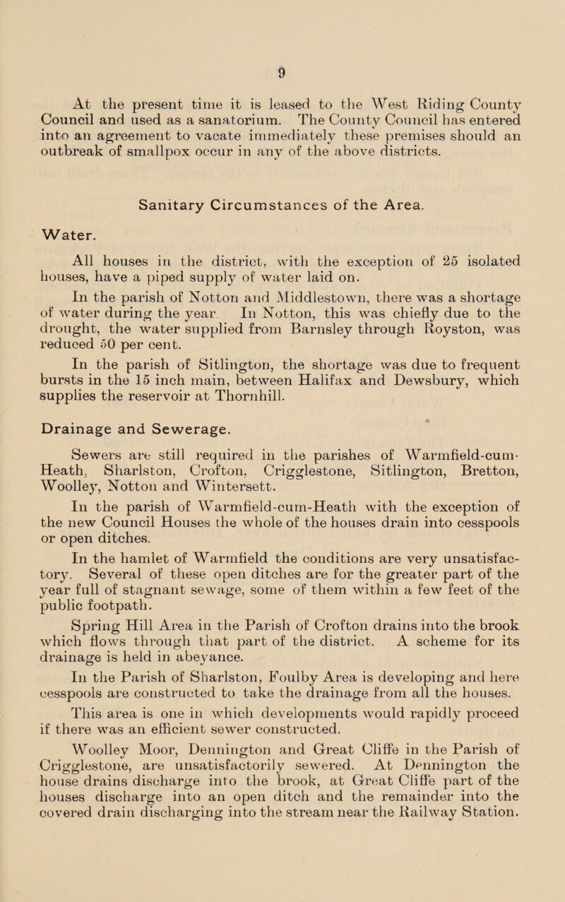 At the present time it is leased to the West Riding County Council and used as a sanatorium. The County Council has entered into an agreement to vacate immediately these premises should an outbreak of smallpox occur in any of the above districts. Sanitary Circumstances of the Area. Water. All houses in the district, with the exception of 25 isolated houses, have a piped supply of water laid on. In the parish of Notton and Middlestown, there was a shortage of water during the year. In Notton, this was chiefly due to the drought, the water supplied from Barnsley through Royston, was reduced 50 per cent. In the parish of Sitlington, the shortage was due to frequent bursts in the 15 inch main, between Halifax and Dewsbury, which supplies the reservoir at Thornhill. Drainage and Sewerage. Sewers are still required in the parishes of Wannfield-cum* Heath, Sharlston, Crofton, Crigglestone, Sitlington, Bretton, Woolley, Notton and Wintersett. In the parish of Warmfield-cum-Heath with the exception of the new Council Houses the whole of the houses drain into cesspools or open ditches. In the hamlet of Warmfleld the conditions are very unsatisfac¬ tory. Several of these open ditches are for the greater part of the year full of stagnant sewage, some of them within a few feet of the public footpath. Spring Hill Area in the Parish of Crofton drains into the brook which flows through that part of the district. A scheme for its drainage is held in abeyance. In the Parish of Sharlston, Foulby Area is developing and here cesspools are constructed to take the drainage from all the houses. This area is one in which developments would rapidly proceed if there was an efficient sewer constructed. Woollev Moor, Dennington and Great Cliffe in the Parish of Crigglestone, are unsatisfactorily sewered. At Dcnnington the house drains discharge into the brook, at Great Cliffe part of the houses discharge into an open ditch and the remainder into the covered drain discharging into the stream near the Railway Station.