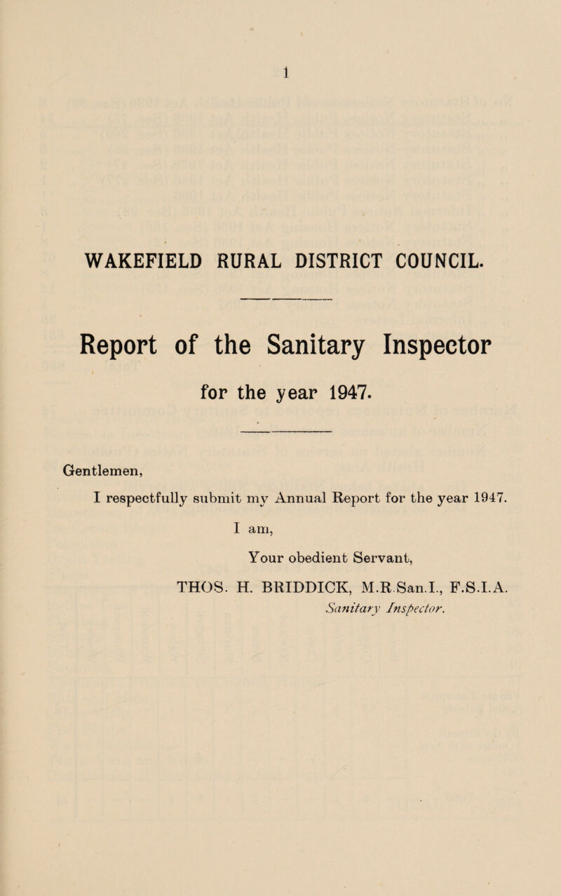 WAKEFIELD RURAL DISTRICT COUNCIL. Report of the Sanitary Inspector Gentlemen, for the year 1947. I respectfully submit my Annual Report for the year 1947. I am, Your obedient Servant, THOS. H. BRIDDICK, M.R.San.I., F.S.I.A. Sanitary Inspector.