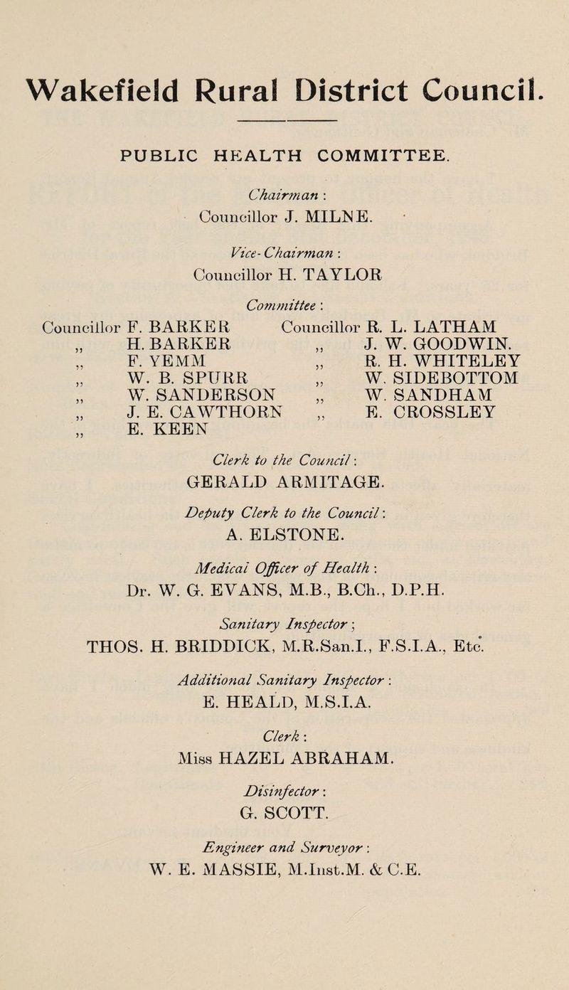 Wakefield Rural District Council. PUBLIC HEALTH COMMITTEE. Chairman : Councillor J. MILNE. Vice- Chairman : Councillor H. TAYLOR Committee : Councillor F. BARKER Councillor R. L. LATHAM H. BARKER F. YE MM W. B. SPIJRR W. SANDERSON J. E. CAWTHORN E. KEEN J. W. GOODWIN. R. H. WHITELEY W. SIDEBOTTOM W. SANDHAM E. CROSSLEY Clerk to the Council: GERALD ARMITAGE. Deputy Clerk to the Council: A. ELSTONE. Medical Officer of Health : Dr. W. G. EVANS, M.B, B.Ch., D.P.H. Sanitary Inspector; THOS. H. BRIDDICK, M.R.San.I., F.S.I.A., Etc*. Additional Sanitary Inspector: E. HEALD, M.S.I.A. Clerk: Miss HAZEL ABRAHAM. Disinfector: G. SCOTT. Engineer and Surveyor: W. E. MASSIE, M.Inst.M. & C.E.