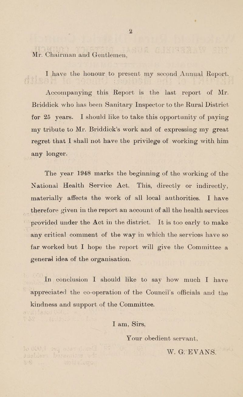 Mr. Chairman and Gentlemen, I have the honour to present my second Annual Report. Accompanying this Report is the last report of Mr. Briddick who has been Sanitary Inspector to the Rural District for 25 years. I should like to take this opportunity of paying my tribute to Mr. Briddiek’s work and of expressing my great regret that I shall not have the privilege of working with him any longer. The year 1948 marks the beginning of the working of the National Health Service Act. This, directly or indirectly, materially affects the work of all local authorities. I have therefore given in the report an account of all the health services provided under the Act in the district. It is too early to make any critical comment of the way in which the services have so far worked but I hope the report will give the Committee a general idea of the organisation. In conclusion I should like to say how much I have appreciated the co-operation of the Council’s officials and the kindness and support of the Committee. I am, Sirs, Your obedient servant, W. G. EVANS.