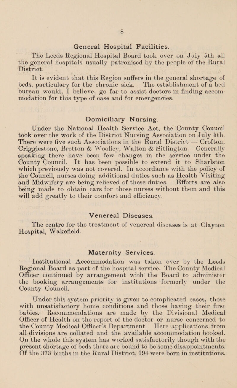 General Hospital Facilities. The Leeds Regional Hospital Board took over on July 5th all the general hospitals usually patronised by the people of the Rural District. It is evident that this Region suffers in the general shortage of beds, particulary for the chronic sick. The establishment of a bed bureau would, I believe, go far to assist doctors in finding accom¬ modation for this type of case and for emergencies. Domiciliary Nursing. Under the National Health Service Act, the County Couucil took over the work of the District Nursing Association on July 5th. There were five such Associations in the Rural District — Crofton, Crigglestone, Bretton & Woolley, Walton & Sitlington. Generally speaking there have been few changes in the service under the County Council. It has been possible to extend it to Sharlston which previously was not covered. In accordance with the policy of the Council, nurses doing additional duties such as Health Visiting and Midwifery are being relieved of these duties. Efforts are also being made to obtain cars for those nurses without them and this will add greatly to their comfort and efficiency. Venereal Diseases. The centre for the treatment of venereal diseases is at Clayton Hospital, Wakefield. Maternity Services. Institutional Accommodation was taken over by the Leeds Regional Board as part of the hospital service. The County Medical Officer continued bj^ arrangement with the Board to administer the booking arrangements for institutions formerly under the County Council. Under this system priority is given to complicated cases, those with unsatisfactory home conditions and those having their first babies. Recommendations are made by the Divisional Medical Officer of Health on the report of the doctor or nurse concerned to the County Medical Officer’s Department. Here applications from all divisions are collated and the available accommodation booked. On the whole this system has worked satisfactorily though with the present shortage of beds there are bound to be some disappointments. Of the 373 births in the Rural District, 194 were born in institutions.