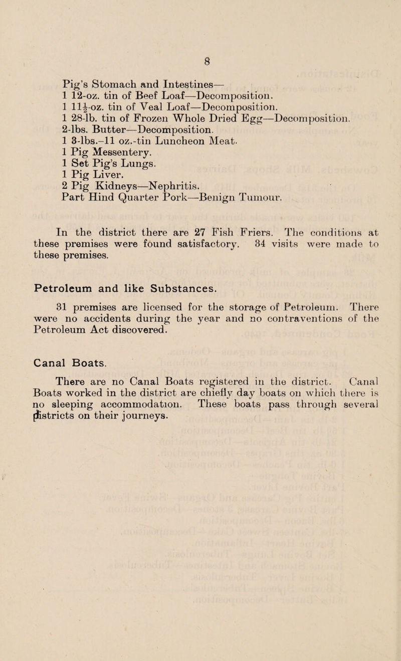 Pig’s Stomach and Intestines— 1 12-oz. tin of Beef Loaf—Decomposition. 1 llj-oz. tin of Veal Loaf—Decomposition. 1 28-lb. tin of Frozen Whole Dried Egg—Decomposition. 2-lbs. Butter—Decomposition. 1 3-lbs.-ll oz.-tin Luncheon Meat. 1 Pig Messentery. 1 Set Pig’s Lungs. 1 Pig Liver. 2 Pig Kidneys—Nephritis. Part Hind Quarter Pork—Benign Tumour. In the district there are 27 Fish Friers. The conditions at these premises were found satisfactory. 34 visits were made to these premises. Petroleum and like Substances. 81 premises are licensed for the storage of Petroleum. There were no accidents during the year and no contraventions of the Petroleum Act discovered. Canal Boats. There are no Canal Boats registered in the district. Canal Boats worked in the district are chiefly day boats on which there is no sleeping accommodation. These boats pass through several flistricts on their journeys.