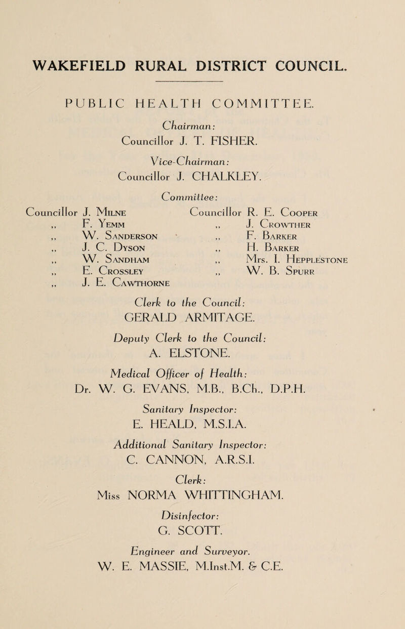 WAKEFIELD RURAL DISTRICT COUNCIL. PUBLIC HEALTH COMMITTEE. Chairman: Councillor J. T. FISHER. Vice-Chairman: Councillor J. CHALKLEY. Committee: Councillor J. Milne F. Yemm W. Sanderson J. C. Dyson W. Sandham E. Crossley J. E. Cawthorne Councillor R. E. Cooper ,, J. Crowther ,, F. Barker ,, H. Barker ,, Mrs. I. Hepplestone W. B. Spurr Clerk to the Council: GERALD ARMITAGE. Deputy Clerk to the Council: A. ELSTONE. Medical Officer of Health: Dr. W. G. EVANS, M.B., B.CK., D.P.H. Sanitary Inspector: E. HEARD, M.S.I.A. Additional Sanitary Inspector: C. CANNON, A.R.S.I. Clerk: Miss NORMA WHITTINGHAM. Disinfector: G. SCOTT. Engineer and Surveyor. W. E. MASSIE, M.Inst.M. & C.E.