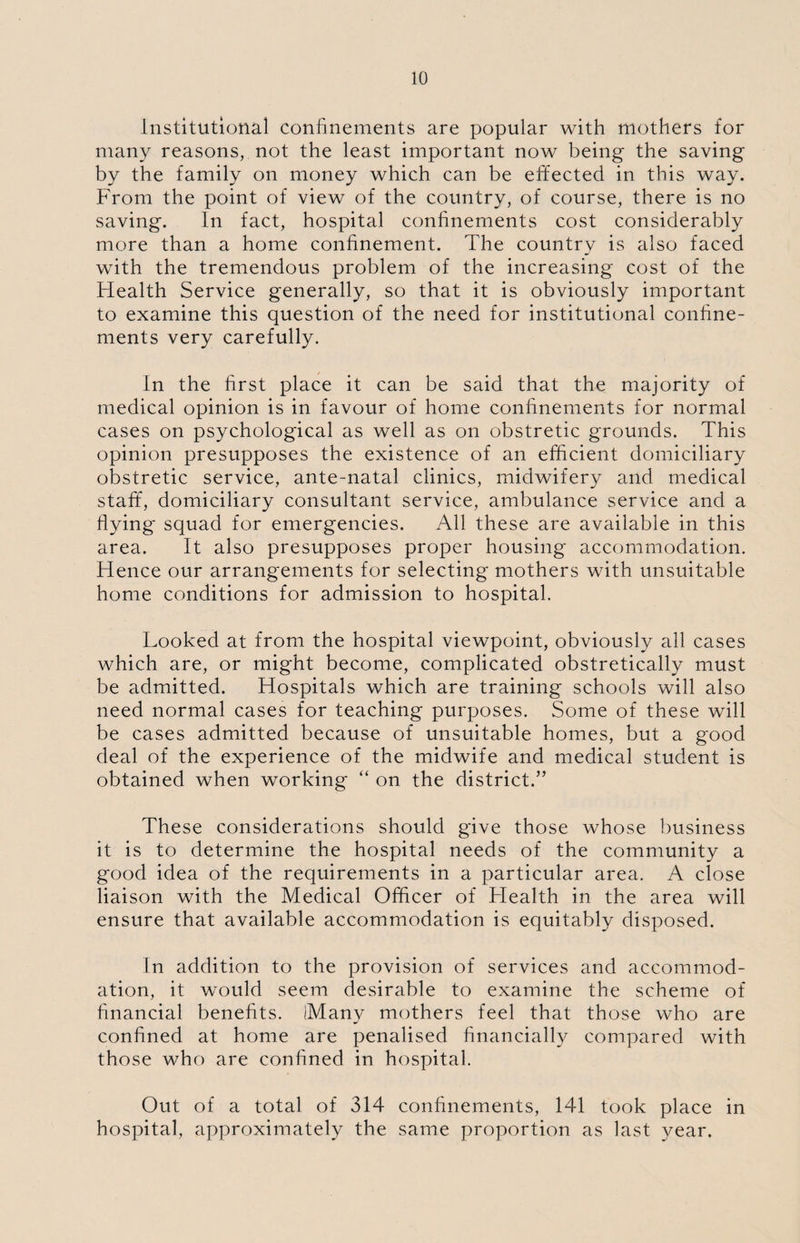 Institutional confinements are popular with mothers for many reasons, not the least important now being the saving by the family on money which can be effected in this way. From the point of view of the country, of course, there is no saving. In fact, hospital confinements cost considerably more than a home confinement. The country is also faced with the tremendous problem of the increasing cost of the Health Service generally, so that it is obviously important to examine this question of the need for institutional confine¬ ments very carefully. In the first place it can be said that the majority of medical opinion is in favour of home confinements for normal cases on psychological as well as on obstretic grounds. This opinion presupposes the existence of an efficient domiciliary obstretic service, ante-natal clinics, midwifery and medical staff, domiciliary consultant service, ambulance service and a flying squad for emergencies. All these are available in this area. It also presupposes proper housing accommodation. Hence our arrangements for selecting mothers with unsuitable home conditions for admission to hospital. Looked at from the hospital viewpoint, obviously all cases which are, or might become, complicated obstretically must be admitted. Hospitals which are training schools will also need normal cases for teaching purposes. Some of these will be cases admitted because of unsuitable homes, but a good deal of the experience of the midwife and medical student is obtained when working “ on the district.” These considerations should give those whose business it is to determine the hospital needs of the community a good idea of the requirements in a particular area. A close liaison with the Medical Officer of Health in the area will ensure that available accommodation is equitably disposed. In addition to the provision of services and accommod¬ ation, it would seem desirable to examine the scheme of financial benefits. (Many mothers feel that those who are confined at home are penalised financially compared with those who are confined in hospital. Out of a total of 314 confinements, 141 took place in hospital, approximately the same proportion as last year.