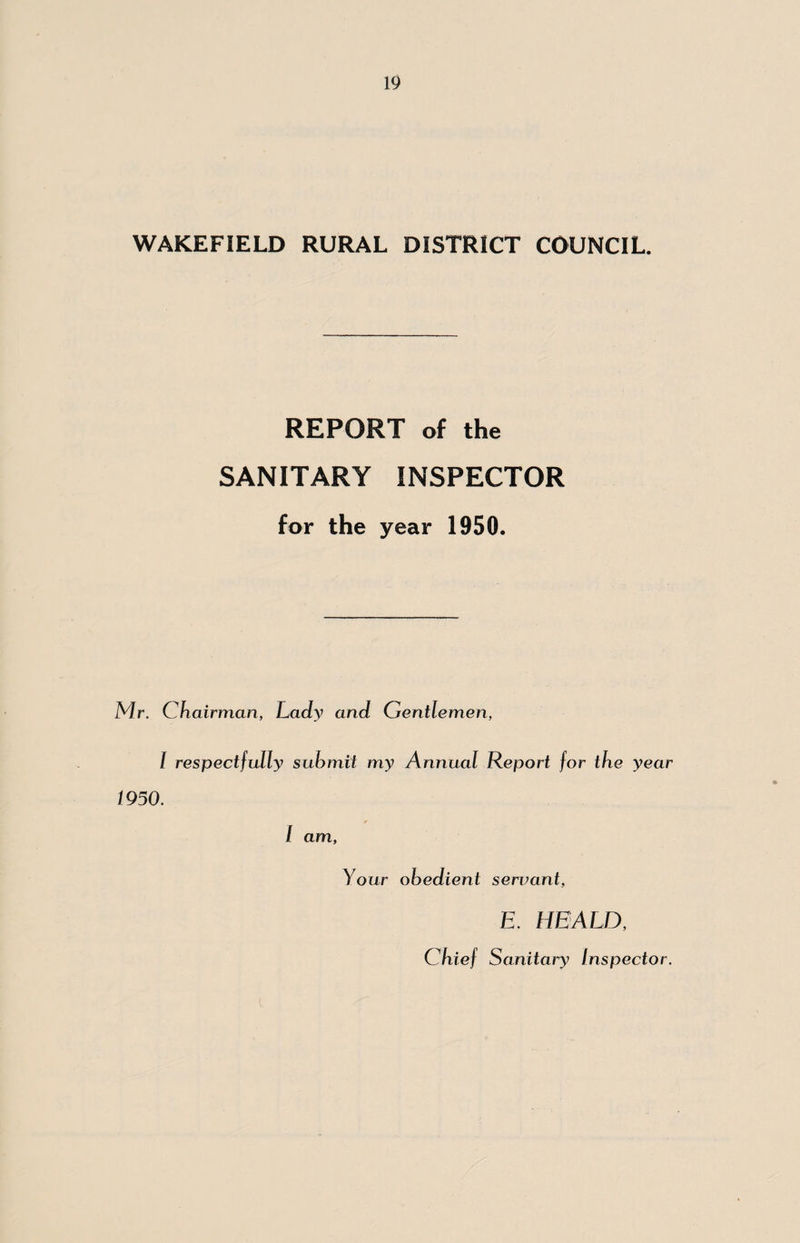 WAKEFIELD RURAL DISTRICT COUNCIL. REPORT of the SANITARY INSPECTOR for the year 1950. Mr. Chairman, Lady and Gentlemen, I respectfully submit my Annual Report for the year 1950. I am, Your obedient servant, i E. HEALD, Chief Sanitaiy Inspector.