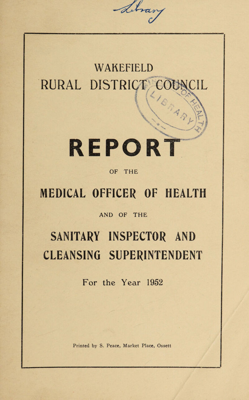 WAKEFIELD RURAL DISTRICT: COUNCIL T (</ * X%x \$\ \ '• \5cv\ v\ \ **? '*'** REPORT OF THE MEDICAL OFFICER OF HEALTH AND OF THE SANITARY INSPECTOR AND CLEANSING SUPERINTENDENT For the Year 1952 Printed by S. Peace, Market Place, Ossett