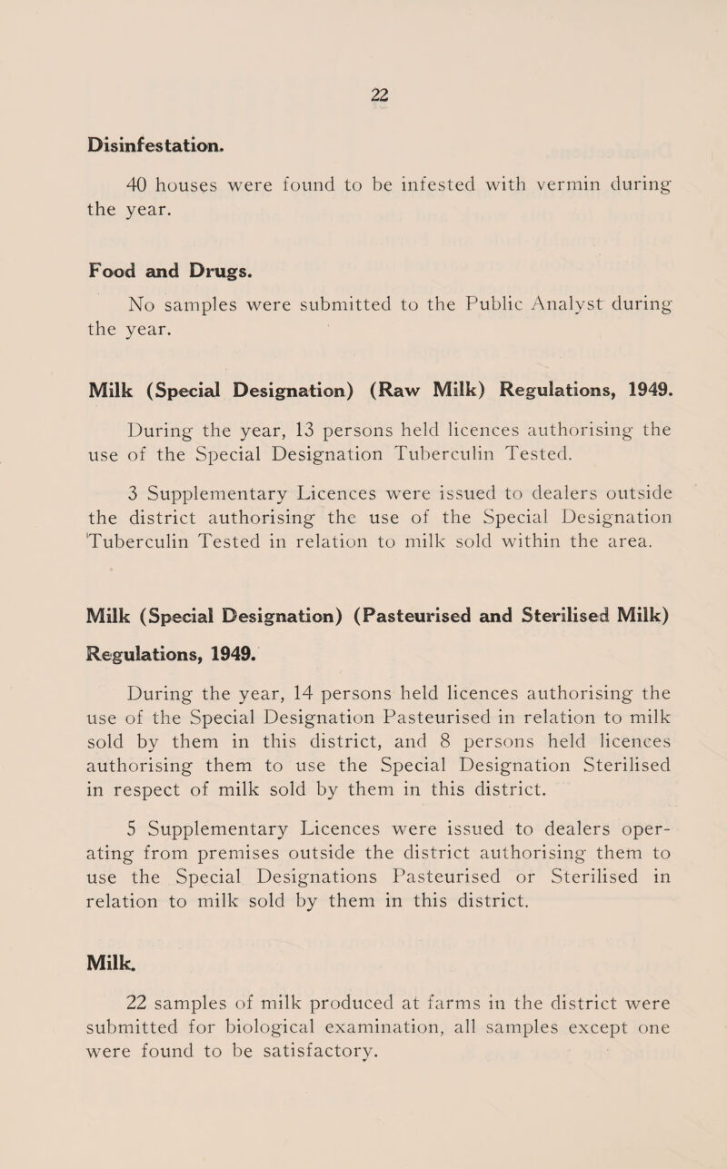 Disinfestation. 40 houses were found to be infested with vermin during the year. Food and Drugs. No samples were submitted to the Public Analyst during the year. Milk (Special Designation) (Raw Milk) Regulations, 1949. During the year, 13 persons held licences authorising the use of the Special Designation Tuberculin Tested. 3 Supplementary Licences were issued to dealers outside the district authorising the use of the Special Designation Tuberculin Tested in relation to milk sold within the area. Milk (Special Designation) (Pasteurised and Sterilised Milk) Regulations, 1949. During the year, 14 persons held licences authorising the use of the Special Designation Pasteurised in relation to milk sold by them in this district, and 8 persons held licences authorising them to use the Special Designation Sterilised in respect of milk sold by them in this district. 5 Supplementary Licences were issued to dealers oper¬ ating from premises outside the district authorising them to use the Special Designations Pasteurised or Sterilised in relation to milk sold by them in this district. Milk. 22 samples of milk produced at farms in the district were submitted for biological examination, all samples except one were found to be satisfactory.